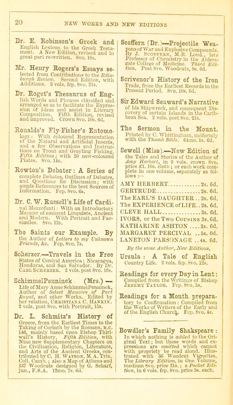 Dr, E. Robinson’s Greek and Enfc'lish Lpxicon to tlie Greclc Testii- ment. A New Edition, revised and in groat part re-written. 8vo. IBs. Mr. Henry Rogers’s Essays se- lected from Contributions to the Edin- burgh Review. Second Edition, with Additions, 3 vols. fcp. 8vo. 21s. Dr, Roget’s Thesaurus of Eng- lish Words and I’lirases classified and arranged so as to facilitate the Expres- sion of Ideas and assist in LiteraiT Composition. Fifth Edition, revised and improved. Crown Svo. 10s. 6d. Eonalds’s Fly-Fisher’s Entomo- lojjy ; With coloured Eepresent.ation of the Natural and Artificial Insects, and a few Observations and Instruc- tions on Trout and Graylmg Fishing. Fifth Edition; with 20 new-coloured Plates. Bvo. Ids. Rowton’s Debater: A Series of complete Debates, Outlines of Debates, and Questions for Discussion; with ample References to the best Sources of Information. Fcp. 8vo. 6s. Dr. C. W. Russell’s Life of Cardi- nal Mezzofanti : With an Introductory Memoir of eminent Linguists, Ancient and Modoni. With Portrait and Fac- similes. 8vo.12s. The Saints our Example. By the Author of Letters to my Unknown Friends^ &c. Fcp. 8vo. 7s. Scherzer.—Travels in the Free States of Central America : Nicaragua, Honduras, and San Salvador. By Dr. Caul Scherzek. 2 vols, post 8vo. 16s. SchimmelPenninck (Mrs.) — Life of Mary Anne SchimmelPenninck, Author of Select Memoirs of Port Rogal, and otlier Works. Edited by her relation, Christiana C. Hankin. 2 vols, post Svo. with Portrait, 15s. Dr. L. Schmitz’s History of Greece, from the Earliest Times to the Taking of Corinth by the Romans, n.c. 116, maiidy based upon Eishop Thirl- wall’s History. Fifth Edition, with Nine new Suppiementary Chapters on the Civilisation, Religion, Literature, and Arts of the Ancient Greeks, con- tributed by C. H. Watson, M.A. Trin. Coli. Camb. ; also a Map of Athens and 137 Woodcuts designed by G. Scharf, jun., F.S.A. 12mo. 7s. fid. I Scoflfern (Dr. —Projectile Wea- pons of War and Explosive Compounds Ry .1. .SCOPFF.R.V, M.H. Lond., late Professor of Chemisti-y in the Alders- gate Coilege of Medicine. Third Edi- tion. Post Bvo. Woodcuts, 8s. fid. Scrivener’s History of the Iron Trade, from the Earliest Records to the Present Period. 8vo. lOs. fid. Sir Edward Seaward’s Narrative of his Shipwreck, and consequent Dis- covery of certain Islands in the Carib- bean Sea. 2 vols, post 8vo. 21s. The Sermon in the Mount. Printed by C. Whittingiiam, unifonnly with the Thumb Bible. Clmo. Is. fid. Sewell (Miss).—New Edition of the T.ales and Stories of the -Author of Amy Herbert, hi 0 vols, crown 8vo. price £1.10s. eiotb ; or each work com- plete ill one volume, separately as fol- lows I AMY HERBERT 2s. 6d. i GERTRUDE 2s. 6d. j The EARL’S DAUGHTER.. 2s. 6d. The EXPERIENCEofLIFE..2s. 6d. j CLEVE HALL 3s. 6d. IVORS, or the Two Cousins 3s. 6d. KATHARINE ASHTON ....3s. 6d. AIARGARET PERCIVAL ..5s. Od. LANETON PAR30N.AGE ..4s. Cd. By the same Author, Mete Editions, Ursula : A Tale of English Country Life. 2 vols. fcp. Svo. 12s. Readings for every Day in Lent : Compiled from the Writings of Bishop Jehrmv Taïloh. Fcp. Svo. 5s. Readings for a Month prepara- tory to Confirmation : Compiled from the Works of Writers of the Early and of the English Churc(j. Fcp. Svo. 4s. Bowdler’s Family Shakspeare : In which nothing is added to the Ori- ginal Text ; but those words and ex- pressions are omitted which c-miiot with propriety be re.id aloud. Illus- trated with Sfi Woodcut Viçneltcs. The Library Edition, in One \ olume, medium Svo. price 21s. ; a Pocket Edi- tion, in fi vols. fcp. Bvo. price 5s. each.