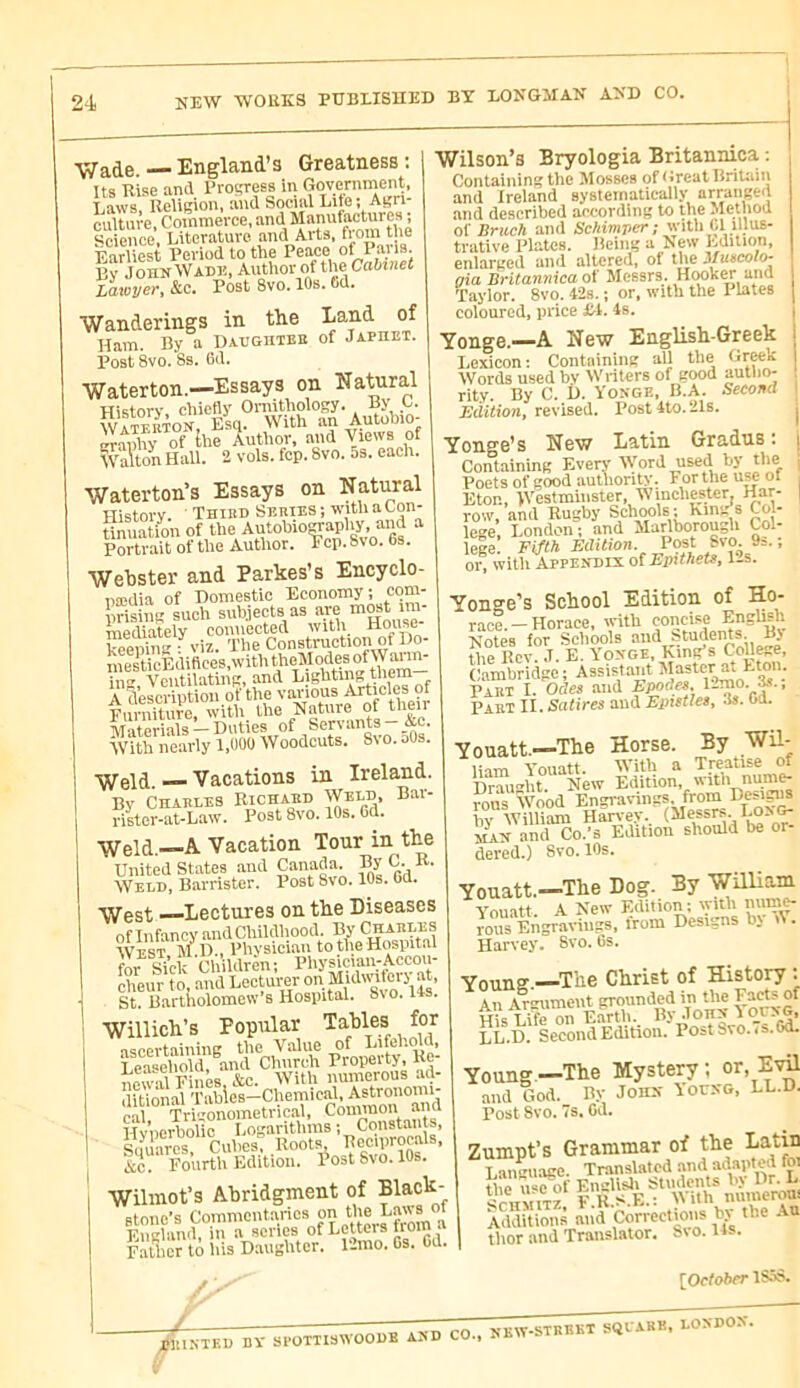 NEW WOKKS PUBLISHED BT LONGJIAN AND CO. — England’s Greatness ; Its Rise and Progress in Government, T.aws Relicion, and Social Lite; Ai?n- cultnve, Commerce, and Manufactures ; Science, Literature and Aids, f™™ J!'® Earliest Period to the Peace of By John Wack, Author of the Cabinet Lawyer, &c. Post 8vo. lOs. 6d. Wanderings in the Land of Ham. By a Daugmeb of Japhet. Post 8vo. 8s. 6d. Waterton.—Essays on Natural History chiefly Ornithology. By Ç- Watemon, Esq. With an Autohio- «AlEtti-ui, nud Views o Wilson’s Bryologia Britannica : Containing the Mosses of (»reat Britain and Ireland systematically arrange<l and described according to the Methoa of Bruch and Schimver; with U illus- trative Plates. Being a ^e\v Edition, enlarged and altered, of the \Iuëcoîo- axa Britannica oX Messrs. H<wk^ and Taylor. 8vo. 42s. ; or, with the Plates coloured, price Jbl. 4s. Walton Hall. 2 vols. fop. 8vo. 5s. each. Waterton’s Essays on Natural History. ' Thied Series ; with a Lon- Unuation of the Autohio^aplur. and a Portrait of the Author. Fcp.Svo. bs. Yonge.—A New English-Greek I.exicon : Containing all the Gr^k Words used bv tVriters of good autlio- rity. By C. D. Yonge, B.A. Second Edition, revised. Post 4to. 21s. Webster aud Parkes’s Eucyclo- nœdia of Domestic Economy; oom- prising such mediately connected with House keeiflng ■ viz. Tke Construction of Do- inesticEdifices,withtheModes ofWai m- iiig. Ventilating, and A description of the yaHO® ?.! Furniture, i^th the ^atme o^he AT-iterials — Duties of Sen aIHIS jxc. With nearly 1,UOO Woodcuts. 8vo. oOs. Youge’s New Latin Gradus : Containing Every Word used by the Poets of good autliority. For the u^ of Eton, IVestmiiister, Winchester Har- row, and Rugby Schools ; Km>Ps Col- lege, London; and Marlborough Col- lege. Fifth Edition. Post 8vo. 9s. ; or, witli Appendix of Epithets, 1-s. \\feld. — Vacations in Ireland. By Charles Richaed Weld, Bar- rister-at-Law. Post 8vo. 10s. 6d. Yonge's School Edition of No- race. - Horace, with coiici.se English Notes for Sclioois and fetirfents. By the Rev. .1. E. Yonge, King’s College, Cambridge ; Assistant ^faster at Eton. Paet I. Odes and Epodes. l^™o. , Part U. Satires aud Epistles, .is. Cd. Weld.—A Vacation Tour in the United States and Canada. Weld, Barrister. Post 8vo. 10s. Od. West —Lectures on the Diseases ” .V n 1 -n.. r'TTàTïT.lJS JCUbUlCS UAA ■ oflnfancy andChildhood.Bjy^^^ West, M.D. Yonatt.—The Horse. liam Y’ouatt. IVith a Treatise of Drmi-ht New Edition, with nume- TOUs 'ÎFood Engravings from Desig^ hv William Han'ey, MAX and Co.’s Edition should be or- dered.) 8vo. 10s. lauiuuuiouu. jjj West I\l u., Physician to the Hospital for âVk Children; Physician-Accou- cheur to, and Lecturer °n MuBviterj at, St. Barttiolomew B Hospital. 8vo. I4s. Willich’s Popular Ta.bles for ascertaining the Value of Lifehold, Leaaeliold, and Church Property, Re- o^^wal Fines &c. With numerous ad- ditional T'ahles-Chemicah^ cal Trigonometrical, Connnon aim Hv’nerholio Logarithms ; Constants, Squares Cubes: Roots &c. Fourth Edition. Post 8vo. 10s. Yonatt.—The Dog. By -William Youatt A New Edition: lyith mirn^ îous Engravings, from Designs by d. Harvey. Svo. 6s. Yonne.—^The Christ of History : An Ar«niment grounded in the vn<; T i?e on Earth. By Johx ^ LL.D. Second Edition. Post Svo.. s.Gd. Wilinot’s Abridgment of Bl^'^k- Btono’s Commentaries on t'}® England, in a scries of Letters nom Father to liis D.anghtcr. 12mo. Gs. Cd. Young—The Mystery; or Evü and God. Ry John Yolng, LL.D. Post Svo. s. Od. Zumpt’s Grammar of the Latin Language. Translated «hJ tie uchf EngUsli Sttidents by Dr. L SritviTZ F.R.8.E.: M ith numeroui Additions and Corrections by the Au tlior and Translator. S\ o. Us. [OefotwT 1S.Î8. -J- PRINTKD DÏ 1- epoTTISWOODE and CO., NEW-STBKKT Sl^rAKE, LONDON.