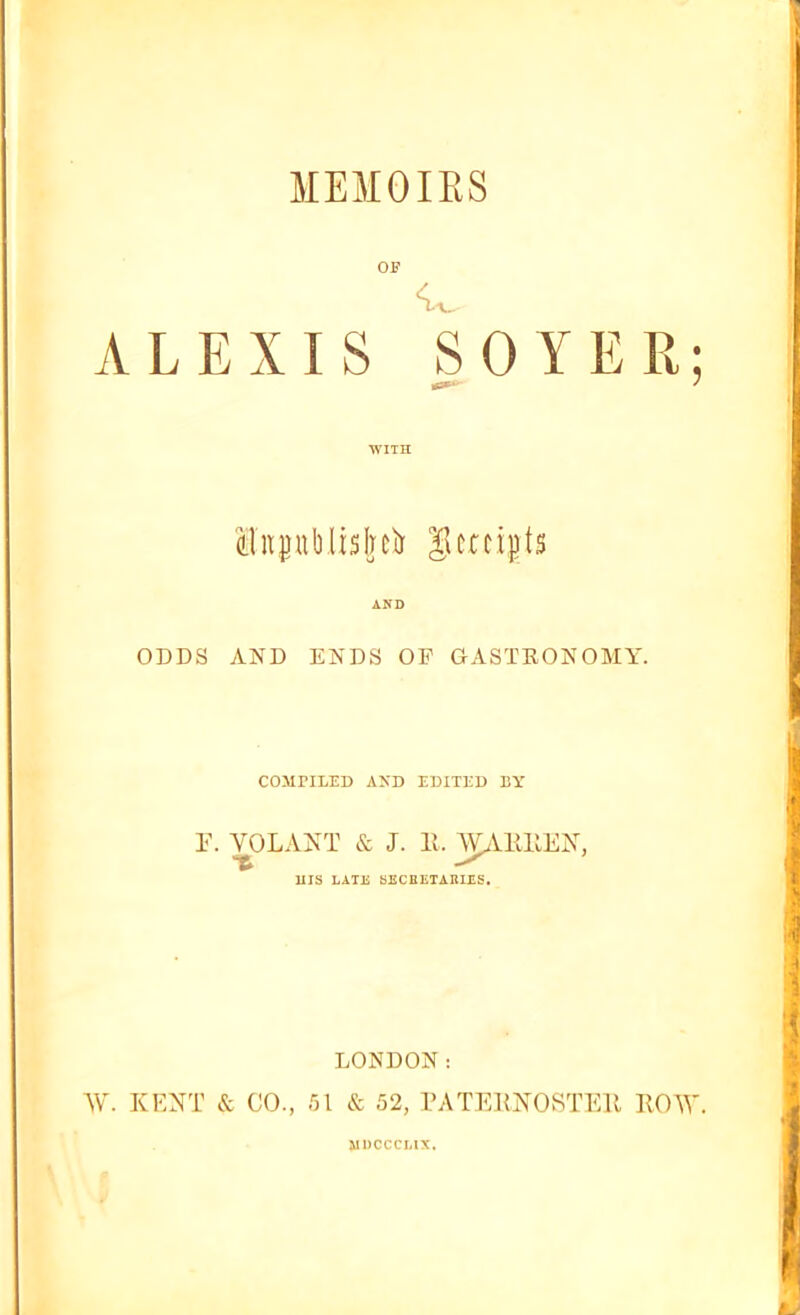 MEMOIRS ALEXIS WITH SO YER; ilitDublislrciJ gcnigts AND ODDS AND ENDS OF GASTBONOMY. COMPILED AKD EDITED BY r. VOLANT & J. 11. WAKHEN, Ills LATE SECBETARIES. LONDON: AV. KENT it GO., 51 & 52, PATEKNOSTEll BOW. UDCCCLIX.