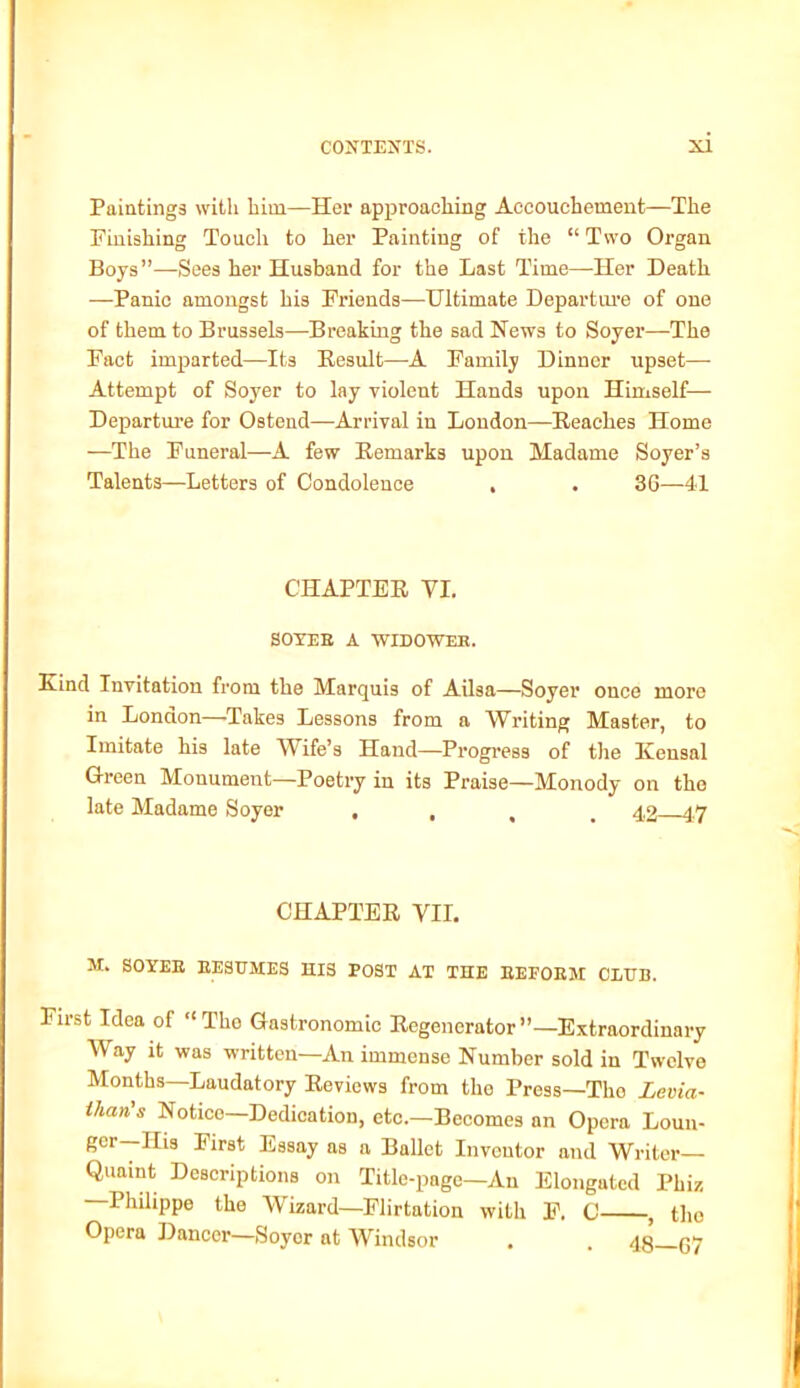 Paintings with him—Her approaching Accouchement—The Finishing Touch to her Painting of the “ Two Organ Boys”—Sees her Husband for the Last Time—Iler Death —Panic amongst his Friends—Ultimate Departure of one of them to Brussels—Breaking the sad News to Soyer—The Fact imparted—Its Result—A Family Dinner upset— Attempt of Soyer to lay violent Hands upon Himself— Departure for Ostend—Arrival in London—Reaches Home —The Funeral—A few Remarks upon Madame Soyer’s Talents—Letters of Condolence . . 36—41 CHAPTER VI. SOYER A WIDOWER. Kind Invitation from the Marquis of Ailsa—Soyer once more in London—.Takes Lessons from a Writing Master, to Imitate his late Wife’s Hand—Progress of the Ivensal Green Monument—Poetry in its Praise—Monody on tho late Madame Soyer • . . . 42 47 CHAPTER VII. M. SOYER RESUMES HIS POST AT THE REFORM CLUB. First Idea of “The Gastronomic Regenerator”—Extraordinary Way it was written—An immense Number sold in Twelve Months—Laudatory Reviews from the Press—Tho Levia- than's Notico—Dedication, etc.—Becomes an Opera Loun- ger—His First Essay as a Ballet Inventor and Writer- Quaint Descriptions on Title-page—An Elongated Phiz —Philippe the Wizard—Flirtation with F. C , tho Opera Dancer—Soyor at Windsor . . qg py