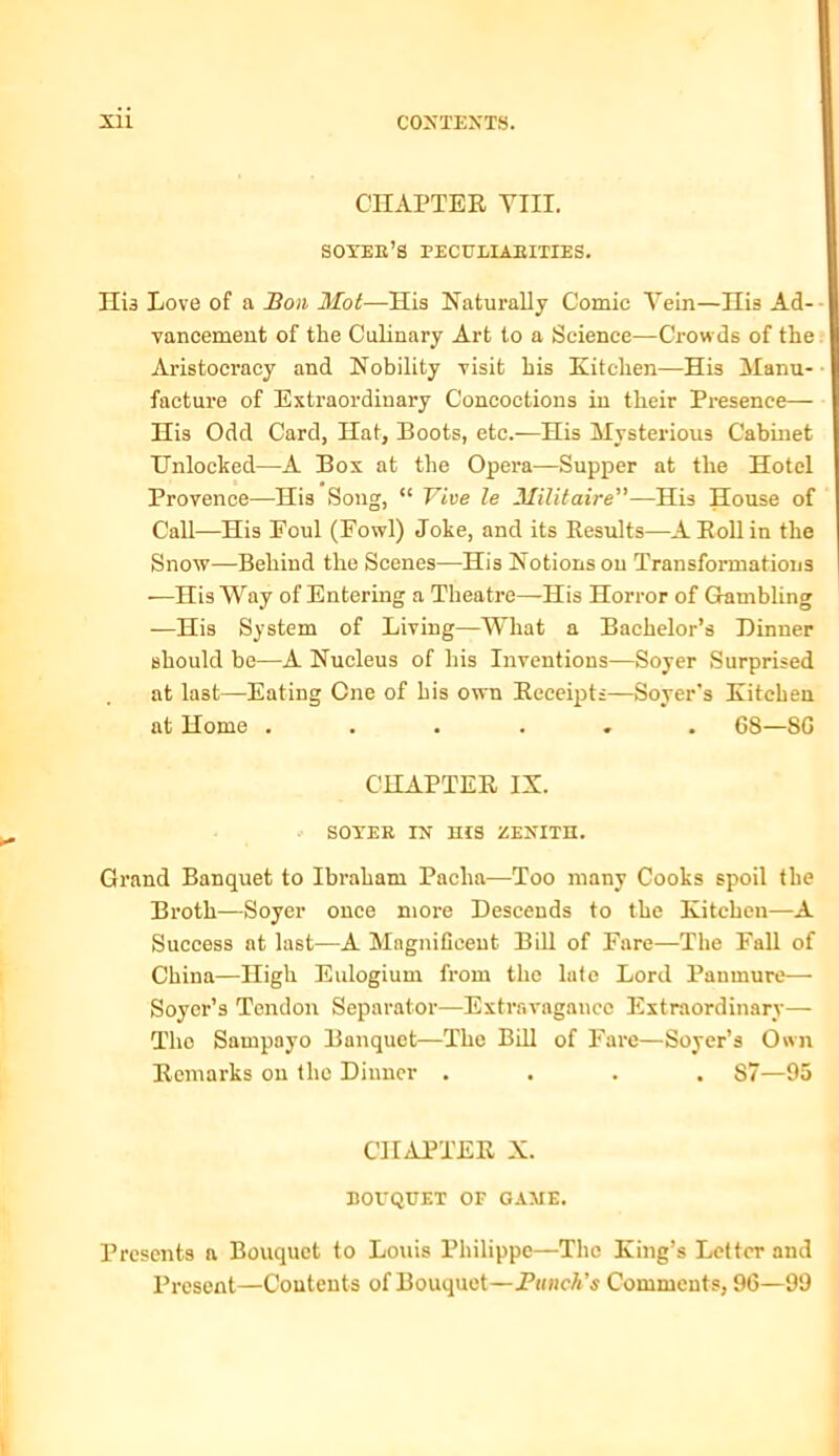 CHAPTER VIII. soyee’s peculiaeities. Hi3 Love of a Bon Mot—His Naturally Comic Vein—His Ad- vancement of the Culinary Art to a Science—Crowds of the Aristocracy and Nobility visit his Kitchen—His Manu- facture of Extraordinary Concoctions in their Presence— His Odd Card, Hat, Boots, etc.—His Mysterious Cabinet Unlocked—A Box at the Opera—Supper at the Hotel Provence—His Song, “ Vive le Militaire”—His House of Call—His Eoul (Fowl) Joke, and its Results—A Roll in the Snow—Behind the Scenes—His Notions on Transformations —His Way of Entering a Theatre—His Horror of Gambling -—His System of Living—What a Bachelor’s Dinner should he—A Nucleus of his Inventions—Soyer Surprised at last—Eating One of his own Receipts—Soyer's Kitchen at Home ...... 68—86 CHAPTER IX. SOYEE IN HIS ZENITH. Grand Banquet to Ibraham Pacha—Too many Cooks spoil the Broth—Soyer once more Descends to the Kitchen—A Success at last—A Magnificent Bill of Fare—The Fall of China—High Eulogium from the late Lord Panmure— Soyer’s Tendon Separator—Extravagance Extraordinary— Tho Sampayo Banquet—The Bill of Fare—Soyer’s Own Remarks on the Dinner .... 87—95 CHAPTER X. bovquet of game. Presents a Bouquet to Louis Philippe—The King’s Letter and Present—Contents of Bouquet—Bunch’s Comments, 96—99