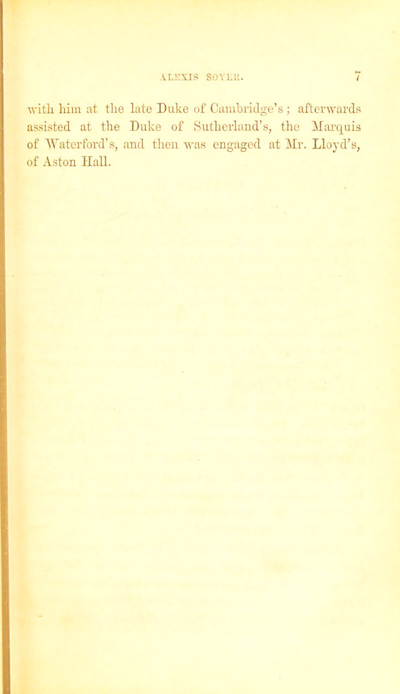 with, him at the late Duke of Cambridge’s ; afterwards assisted at the Duke of Sutherland’s, the Marquis of Waterford’s, and then was engaged at Mr. Lloyd’s, of Aston Hall.