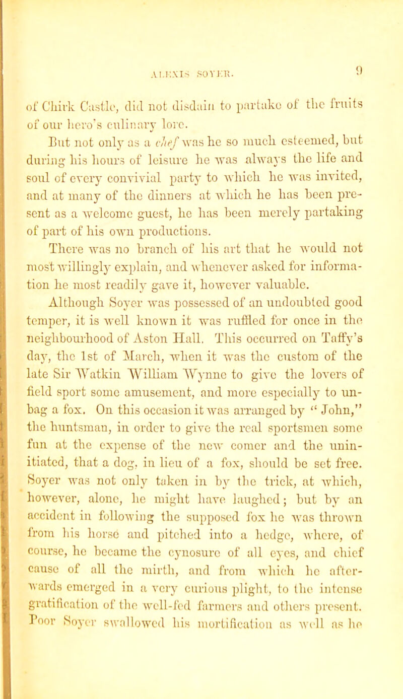 AI.KXIS SOYKH. of Chirk Castle, did not disdain to partake of the fruits of our hero's culinary lore. But not only as a chef was he so much, esteemed, but during his hours of leisure he was always the life and soul of every convivial party to which he was invited, and at many of the dinners at wliich he has been pre- sent as a welcome guest, he has been merely partaking of part of his own productions. There was no branch of his art that he would not most willingly explain, and whenever asked for informa- tion he most readily gave it, however valuable. Although Soyer was possessed of an undoubted good temper, it is well known it was ruffled for once in the neighbourhood of Aston Hall. This occurred on Taffy’s day, the 1st of March, when it was the custom of the late Sir Watkin William Wynne to give the lovers of field sport some amusement, and more especially to un- hag a fox. On this occasion it was arranged by “ John,” the huntsman, in order to give the real sportsmen some fun at the expense of the new comer and the unin- itiated, that a dog, in lieu of a fox, should be set free. Soyer was not only taken in by the trick, at which, however, alone, lie might have laughed; but by an accident in following the supposed fox lie was thrown from his horse and pitched into a hedge, where, of course, he became the cynosure of all eyes, and chief cause of all the mirth, and from which lie after- wards emerged in a very curious plight, to the intense gratification of the well-fed farmers and others present. Poor Soyer swallowed his mortification as well as lie