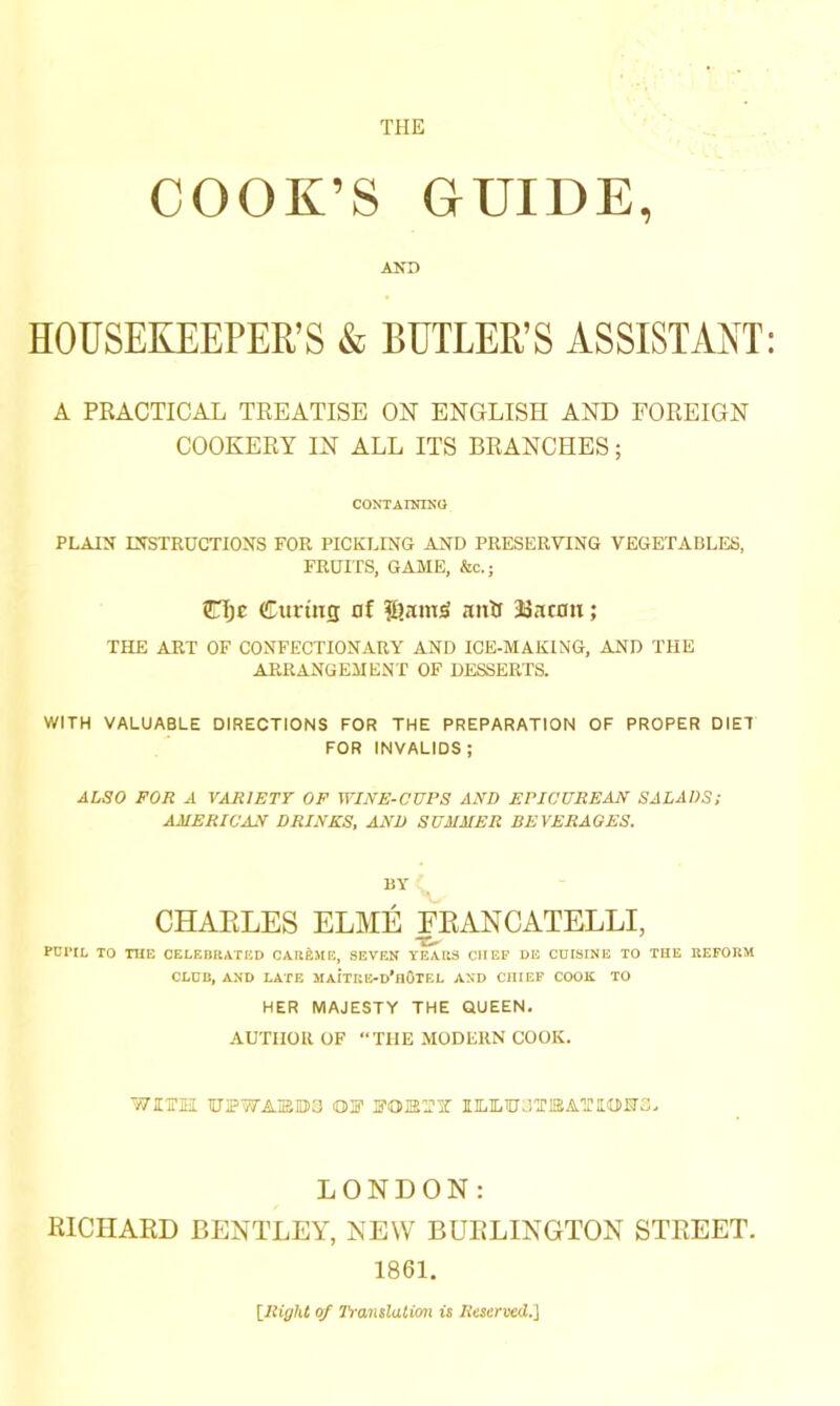 THE COOK’S GUIDE, AND HOUSEKEEPER’S & BUTLER’S ASSISTANT A PRACTICAL TREATISE ON ENGLISH AND FOREIGN COOKERY IN ALL ITS BRANCHES; CONTAINING PLAIN INSTRUCTIONS FOR PICKLING AND PRESERVING VEGETABLES, FRUITS, GAME, &c.; CTjc Curing of f[?amj> antr Bacon; THE ART OF CONFECTIONARY AND ICE-MAKING, AND THE ARRANGEMENT OF DESSERTS. WITH VALUABLE DIRECTIONS FOR THE PREPARATION OF PROPER DIET FOR INVALIDS; ALSO FOR A VARIETY OF WINE-CUPS AND EPICUREAN SALADS; AMERICAN DRINKS, AND SUMMER BEVERAGES. BY CHAELES ELME FEANCATELLI, PCWL TO THE CELEBRATED CAUEME, SEVEN YEARS CHEF DE CUISINE TO THE REFORM CLUB, AND LATE SIAITRE-d’hOTEL AND CHIEF COOK TO HER MAJESTY THE QUEEN. AUTHOR OF “THE MODERN COOK. WITH TOWAIEB3 OF FOIETY 1ILIL0CT1SAT1IOH3. LONDON: RICHARD BENTLEY, NEW BURLINGTON STREET. 1861. {Right of Translation is Reserved.']