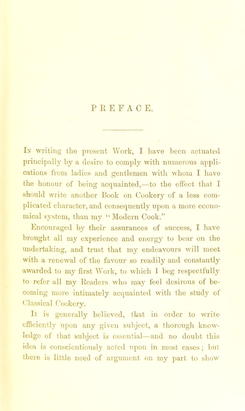 PEEFAC E. I>f writing the present Work, I have been actuated principally by a desire to comply with numerous appli- cations from ladies and gentlemen with whom I have the honour of being acquainted,—to the elfect that I should write another Book on Cookery of a less com- plicated character, and consequently upon a more econo- mical system, than my “Modern Cook.” Encouraged by their assurances of success, I have brought all my experience and energy to bear on the undertaking, and trust that my endeavours will meet with a renewal of the favour so readily and constantly awarded to my first Work, to which 1 beg respectfully to refer all my Readers who may feel desirous of be- coming more intimately acquainted with the study of Classical Cookery. It is generally believed, that in order to write efficiently upon any given subject, a thorough know- ledge of that subject is essential—and no doubt this idea is conscientiously acted upon in most cases; but there is little need of argument on my part to show