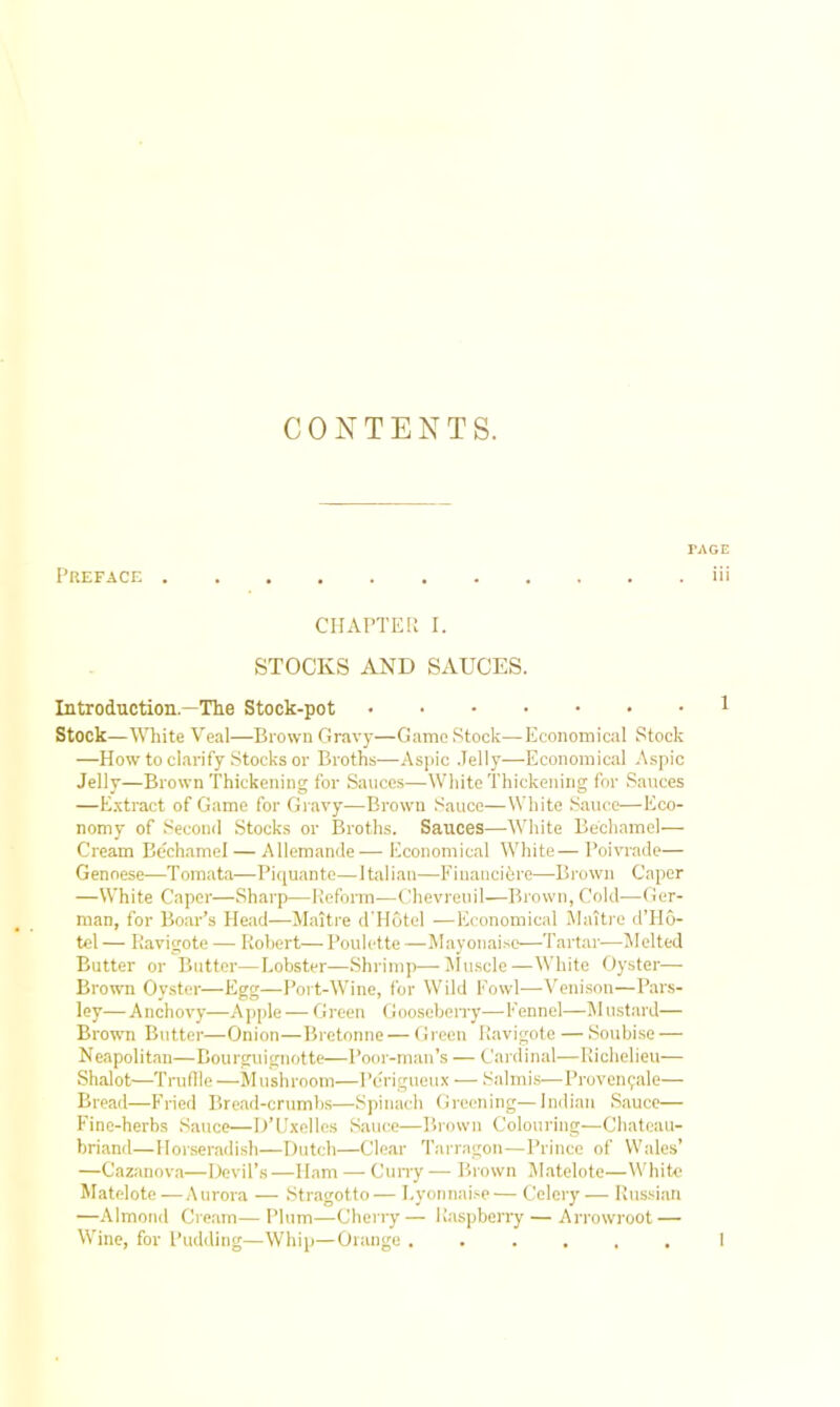 CONTENTS. Preface FAGE iii CHAPTER I. STOCKS AND SAUCES. Introduction —The Stock-pot Stock—White Veal—Brown Gravy—Game Stock—Economical Stock —How to clarify Stocks or Broths—Aspic Jelly—Economical Aspic Jelly—Brown Thickening for Sauces—White Thickening for Sauces —Extract of Game for Gravy—Brown Sauce—White Sauce—Eco- nomy of Second Stocks or Broths. Sauces—-White Bechamel— Cream Bechamel — Allemande— Economical White— Poivrade— Genoese—Tomata—Piquante—Italian—Fiuancibre—Brown Caper —White Caper—Sharp—Reform—Chevreuil—Brown, Cold—Ger- man, for Boar’s Head—Maitre d'Hotel —Economical Maitre d’Ho- tel — Ravigote — Robert— Poulette —Mayonaise—Tartar—Melted Butter or Butter—Lobster—Shrimp—Muscle—White Oyster— Brown Oyster—Egg—Port-Wine, for Wild Fowl—Venison—Pars- ley—Anchovy—Apple — Green Gooseberry—Fennel—Mustard— Brown Butter—Onion—Bretonne — Green Ravigote — Soubise — Neapolitan—Bourguignotte—Poor-man’s — Cardinal—Richelieu— Shalot—Truffle —Mushroom—Perigueux — Salmis—Provenpale— Bread—Fried Bread-crumbs—Spinach Greening—Indian Sauce— Fine-herbs Sauce—D’Uxelles Sauce—Brown Colouring—Chateau- briand—Horseradish—Dutch—Clear Tarragon—Prince of Wales’ —Cazanova—Devil’s—Ham — Curry — Brown Matelote—White Matelote —Aurora — Stragotto — Lyonnaise — Celery — Russian —Almond Cream—Plum—Cherry— Raspberry — Arrowroot — Wine, for Pudding—Whip—Orange ...... I