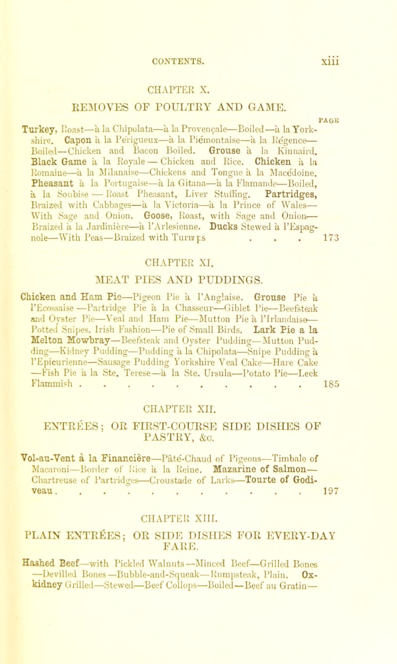 CHAPTER X. REMOVES OF POULTRY AND GAME. page Turkey, Roast—a la Chipolata—a la Proven^ale—Boiled—a la York- shire. Capon a la Pe'rigueux—a la Piemontaise—a la Regence— Boiled—Chicken and Bacon Boiled. Grouse a la Kinnaird. Black Game a la Royale — Chicken and Rice. Chicken a la Romaine—a la Milanaise—Chickens and Tongue a la Macedoine. Pheasant ii la Portugaise—a la Gitana—a la Flamande—Boiled, a la Soubise — Roast Pheasant, Liver Stuffing. Partridges, Braized with Cabbages—a la Victoria—a la Prince of Wales— With Sage and Onion. Goose, Roast, with Sage and Onion— Braized ii la Jardiniere—a l’Arlesienne. Ducks Stewed a l’Espag- nole—With Peas—Braized with Turnips . . . 173 CHAPTER XI. MEAT PIES AND PUDDINGS. Chicken and Ham Pie—Pigeon Pie a 1’Anglaise. Grouse Pie a l’Ecossaise —Partridge Pie a la Chasseur—Giblet Pie—Beefsteak and Oyster Pie—Veal and Ham Pie—Mutton Pie k l’lrlandaiso— Potted Snipes. Irish Fashion—Pie of Small Birds. Lark Pie a la Melton Mowbray—Beefsteak and Oyster Pudding—Mutton Pud- ding—Kidney Pudding—Pudding a la Chipolata—Snipe Pudding a l’Epicurienne—Sausage Pudding Yorkshire Veal Cake—Hare Cake —Fish Pie ii la Ste. Terese—ii la Ste. Ursula—Potato Pie—Leek Flammish .......... 185 CHAPTER XII. ENTREES; OR FIRST-COURSE SIDE DISHES OF PASTRY, &o. Vol-au-Vent a la Financiere—Pate-Chaud of Pigeons—Timbale of Macaroni—Border of Rice a la Reine. Mazarine of Salmon— Chartreuse of Partridges—Croustade of Larks—Tourte of Godi- veau 197 CHAPTER XIII. PLAIN ENTREES; OR SIDE DISHES FOR EVERY-DAY FARE. Hashed Beef—with Pickled Walnuts—Minced Beef—Grilled Bones —Devilled Bones—Bubble-and-Squeak—Rumpsteak, Plain. Ox- kidney Grilled—Stewed—Beef Collops—Boiled—Beef au Gratin—