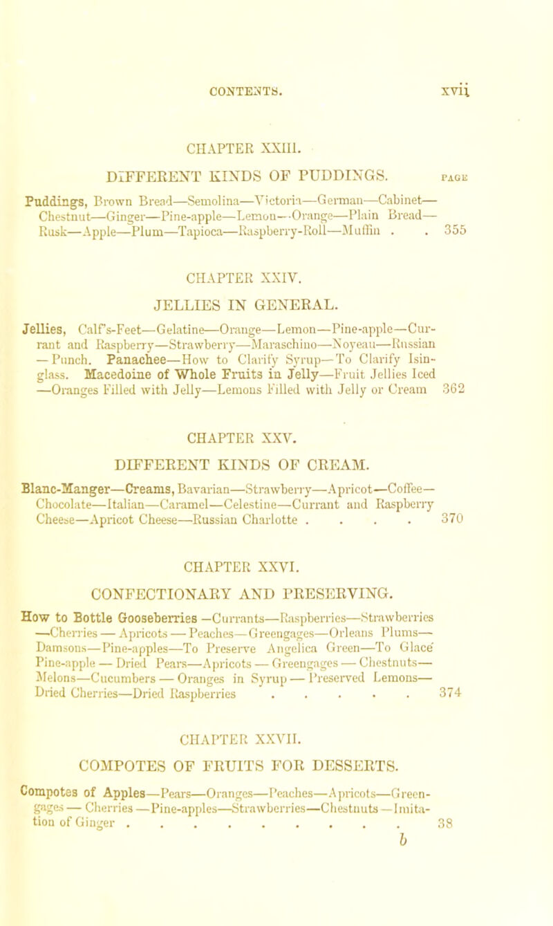 CHAPTER XXIII. DIFFERENT KINDS OF PUDDINGS. page Puddings, Brown Bread—Semolina—Victoria—German—Cabinet— Chestnut—Ginger—Pine-apple—Lemon—Orange—Plain Bread— Rusk—Apple—Plum—Tapioca—Raspberry-Roll—Muffin . . 355 CHAPTER XXIV. JELLIES IN GENERAL. Jellies, Calfs-Feet—-Gelatine—Orange—Lemon—Pine-apple—Cur- rant and Raspberry—Strawberry—Maraschino—Noyeau—Russian — Punch. Panachee—How to Clarify Syrup—To Clarify Isin- glass. Macedoine of Whole Fruits ia Jelly—Fruit Jellies Iced —Oranges Filled with Jelly—Lemons Filled with Jelly or Cream 362 CHAPTER XXV. DIFFERENT KINDS OF CREAM. Blanc-Manger—Creams, Bavarian—Strawberry—Apricot—Coffee— Chocolate—Italian—Caramel—Celestine—Currant and Raspberry Cheese—Apricot Cheese—Russian Charlotte .... 370 CHAPTER XXVI. CONFECTIONARY AND PRESERVING. How to Bottle Gooseberries —Currants—Raspberries—Strawberries —Cherries — Apricots — Peaches—Greengages—Orleans Plums— Damsons—Pine-apples—To Preserve Angelica Green—To Glace' Pine-apple — Dried Pears—Apricots — Greengages — Chestnuts— Melons—Cucumbers — Oranges in Syrup — Preserved Lemons— Dried Cherries—Dried Raspberries ..... 374- CHAPTER XXVII. COMPOTES OF FRUITS FOR DESSERTS. Compotes of Apples—Pears—Oranges—Peaches—Apricots—Green- gages — Cherries —Pine-apples—Strawberries—Chestnuts —Imita- tion of Ginger 38 b