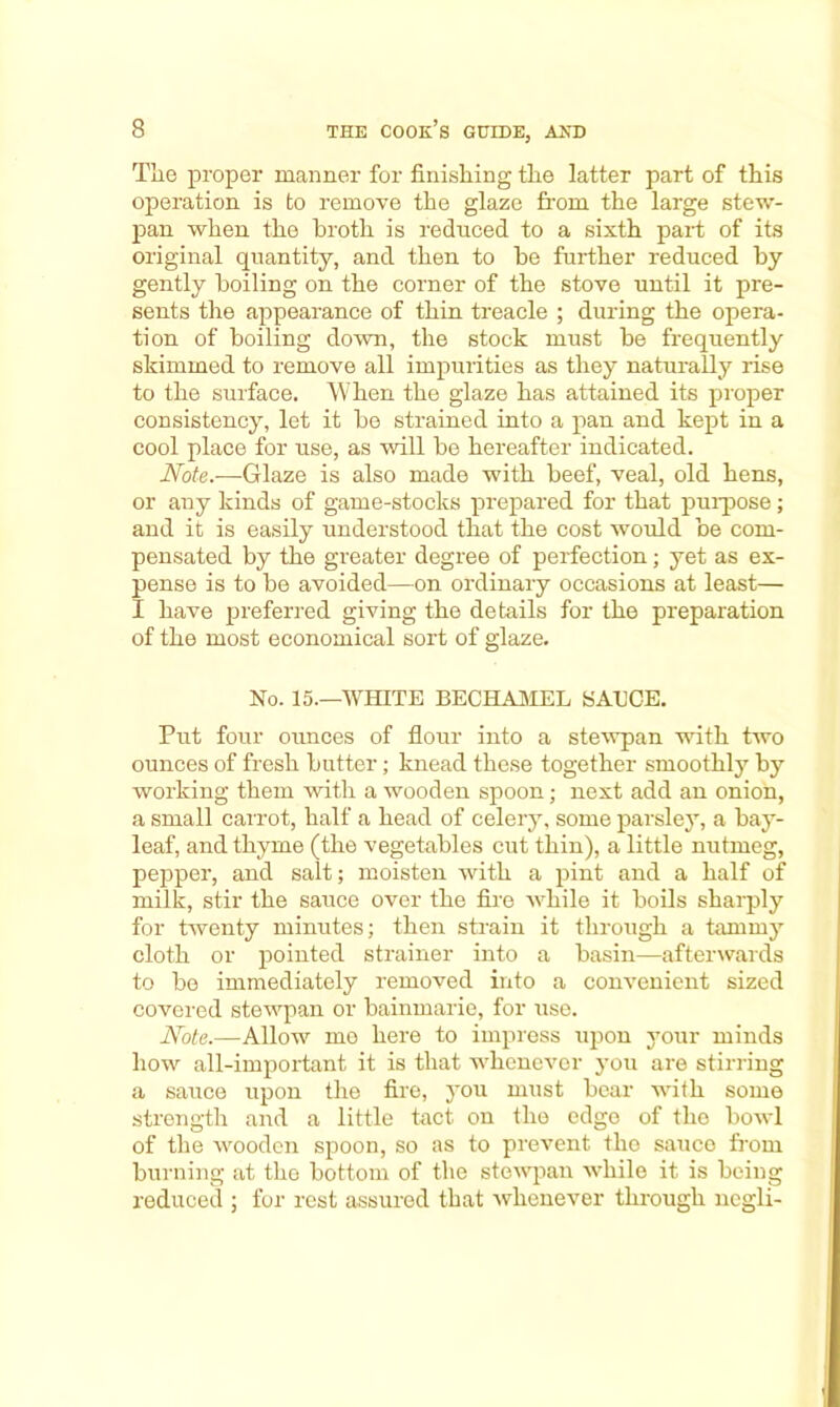 Tlie proper manner for finishing the latter part of this operation is to remove the glaze from the large stew- pan when the broth is reduced to a sixth part of its original quantity, and then to be further reduced by gently boiling on the corner of the stove until it pre- sents the appearance of thin treacle ; during the opera- tion of boiling down, the stock must be frequently skimmed to remove all impurities as they naturally rise to the surface. When the glaze has attained its proper consistency, let it be strained into a pan and kept in a cool place for use, as will be hereafter indicated. Note.—Glaze is also made with beef, veal, old hens, or any kinds of game-stocks prepared for that purpose; and it is easily understood that the cost would be com- pensated by the greater degree of perfection; yet as ex- pense is to be avoided—on ordinary occasions at least— I have preferred giving the details for the preparation of the most economical sort of glaze. No. 15.—WHITE BECHAMEL SAECE. Put four ounces of flour into a stewpan with two ounces of fresh butter; knead these together smoothly by working them with a wooden spoon; next add an onion, a small carrot, half a head of celery, some parsley, a bay- leaf, and thyme (the vegetables cut thin), a little nutmeg, pepper, and salt; moisten with a pint and a half of milk, stir the sauce over the fire while it boils sharply for twenty minutes; then strain it through a tammy cloth or pointed strainer into a basin—afterwards to be immediately removed into a convenient sized covered stewpan or bainmarie, for use. Note.—Allow me here to impress upon your minds how all-important it is that whenever you are stirring a sauce upon the fire, you must bear with some strength and a little tact on the edge of tlio bowl of the wooden spoon, so as to prevent the sauce from burning at the bottom of the stewpan while it is being reduced ; for rest assured that -whenever through negli-