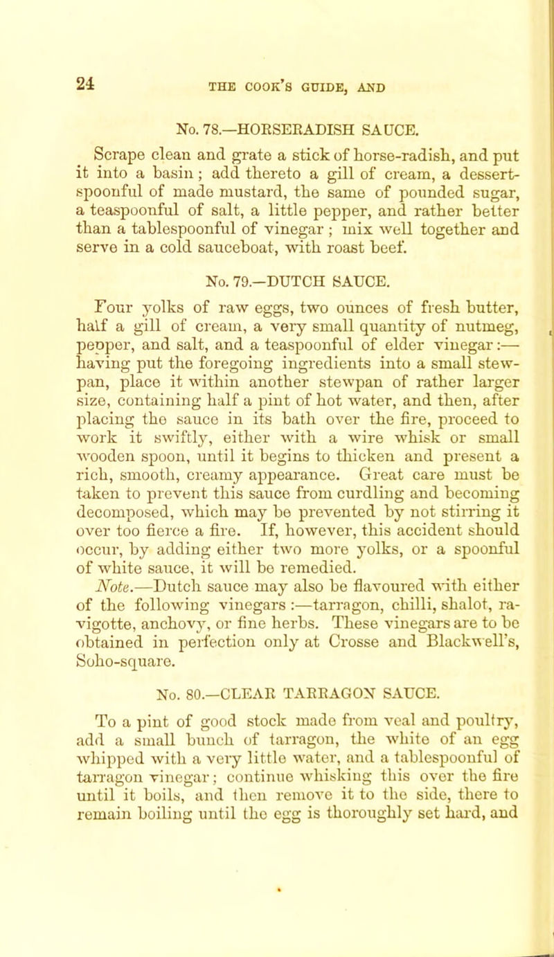 No. 78.—HOBSERADISH SAUCE. Scrape clean and grate a stick of horse-radish, and put it into a basin; add thereto a gill of cream, a dessert- spoonful of made mustard, the same of pounded sugar, a teaspoonful of salt, a little pepper, and rather better than a tablespoonful of vinegar ; mix well together and serve in a cold sauceboat, with roast beef. No. 79.—DUTCH SAUCE. Four yolks of raw eggs, two ounces of fresh butter, half a gill of cream, a very small quantity of nutmeg, pepper, and salt, and a teaspoonful of elder vinegar:— having put the foregoing ingredients into a small stew- pan, place it within another stewpan of rather larger size, containing half a pint of hot water, and then, after placing the sauce in its bath over the fire, proceed to work it swiftly, either with a wire whisk or small wooden spoon, until it begins to thicken and present a rich, smooth, creamy appearance. Great care must be taken to prevent this sauce from curdling and becoming decomposed, which may be prevented by not stirring it over too fierce a fire. If, however, this accident should occur, by adding either two more yolks, or a spoonful of white sauce, it will bo remedied. Note.—Dutch sauce may also be flavoured with either of the following vinegars :—tarragon, chilli, shalot, ra- vigotte, anchovy, or fine herbs. These vinegars are to be obtained in perfection only at Crosse and Blackwell’s, Soho-square. No. 80.—CLEAR TARRAGON SAUCE. To a pint of good stock made from veal and poultry, add a small bunch of tarragon, the white of an egg whipped with a very little water, and a tablespoonful of tarragon vinegar; continue whisking this over the fire until it boils, and then remove it to the side, there to remain boiling until the egg is thoroughly set hard, and