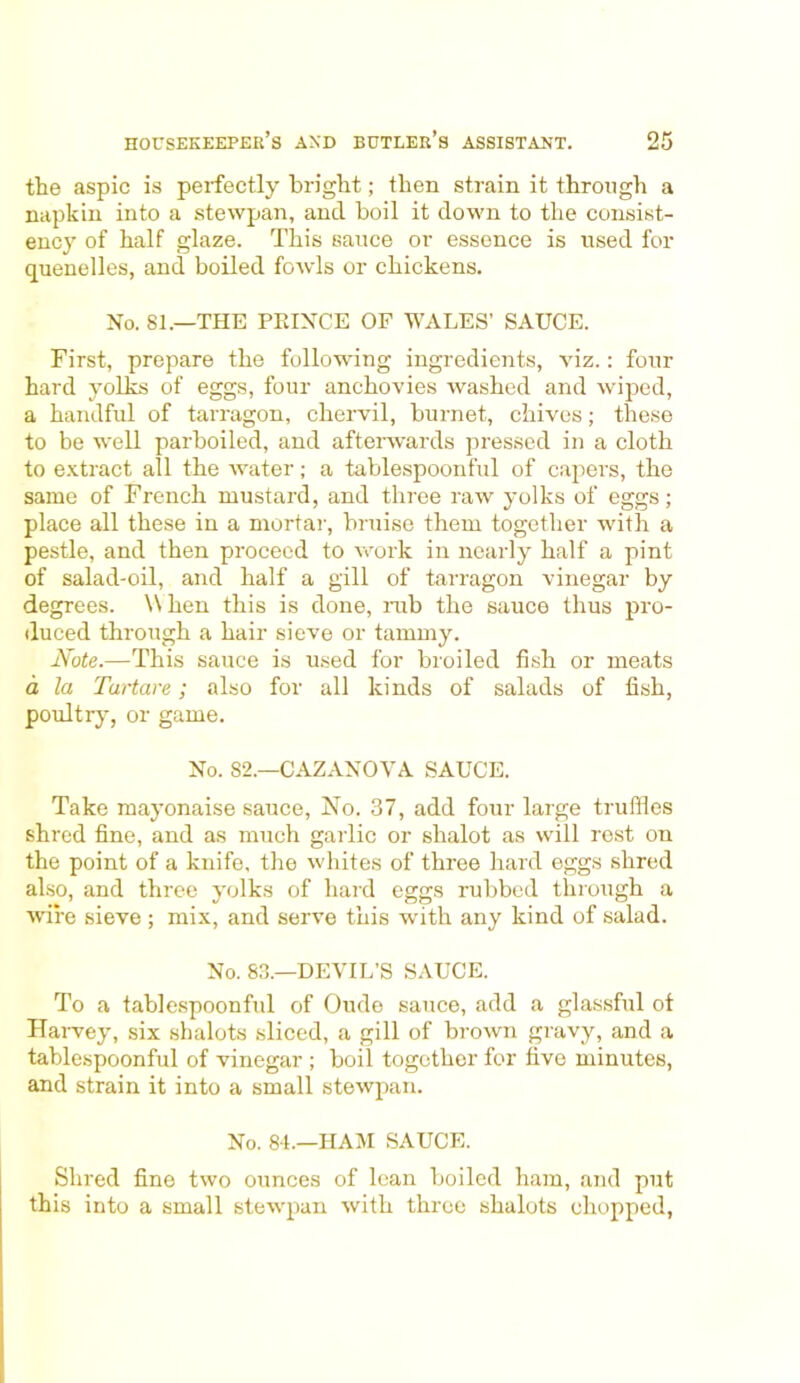 the aspic is perfectly bright; then strain it through a napkin into a stewpan, and boil it down to the consist- ency of half glaze. This sauce or essence is used for quenelles, and boiled fowls or chickens. No. 81.—THE PEINCE OF WALES’ SAUCE. First, prepare the following ingredients, viz.: four hard yolks of eggs, four anchovies washed and wiped, a handful of tarragon, chervil, burnet, chives; these to be well parboiled, and afterwards pressed in a cloth to extract all the water; a tablespoonful of capers, the same of French mustard, and three raw yolks of eggs; place all these in a mortar, bruise them together with a pestle, and then proceed to work in nearly half a pint of salad-oil, and half a gill of tarragon vinegar by degrees. \\ hen this is done, mb the sauce thus pro- duced through a hair sieve or tammy. Note.—This sauce is used for broiled fish or meats a la Tartare; also for all kinds of salads of fish, poultry, or game. No. 82.—CAZANOVA SAUCE. Take mayonaise sauce, No. 37, add four large truffles shred fine, and as much garlic or shalot as will rest on the point of a knife, the whites of three hard eggs shred also, and three yolks of hard eggs rubbed through a wire sieve ; mix, and serve this with any kind of salad. No. 83.—DEVIL’S SAUCE. To a tablespoonful of Oude sauce, add a glassful of Harvey, six sbalots sliced, a gill of brown gravy, and a tablespoonful of vinegar ; boil together for five minutes, and strain it into a small stewpan. No. 84.—HAM SAUCE. Shred fine two ounces of lean boiled ham, and put this into a small stewpan with three shalots chopped,