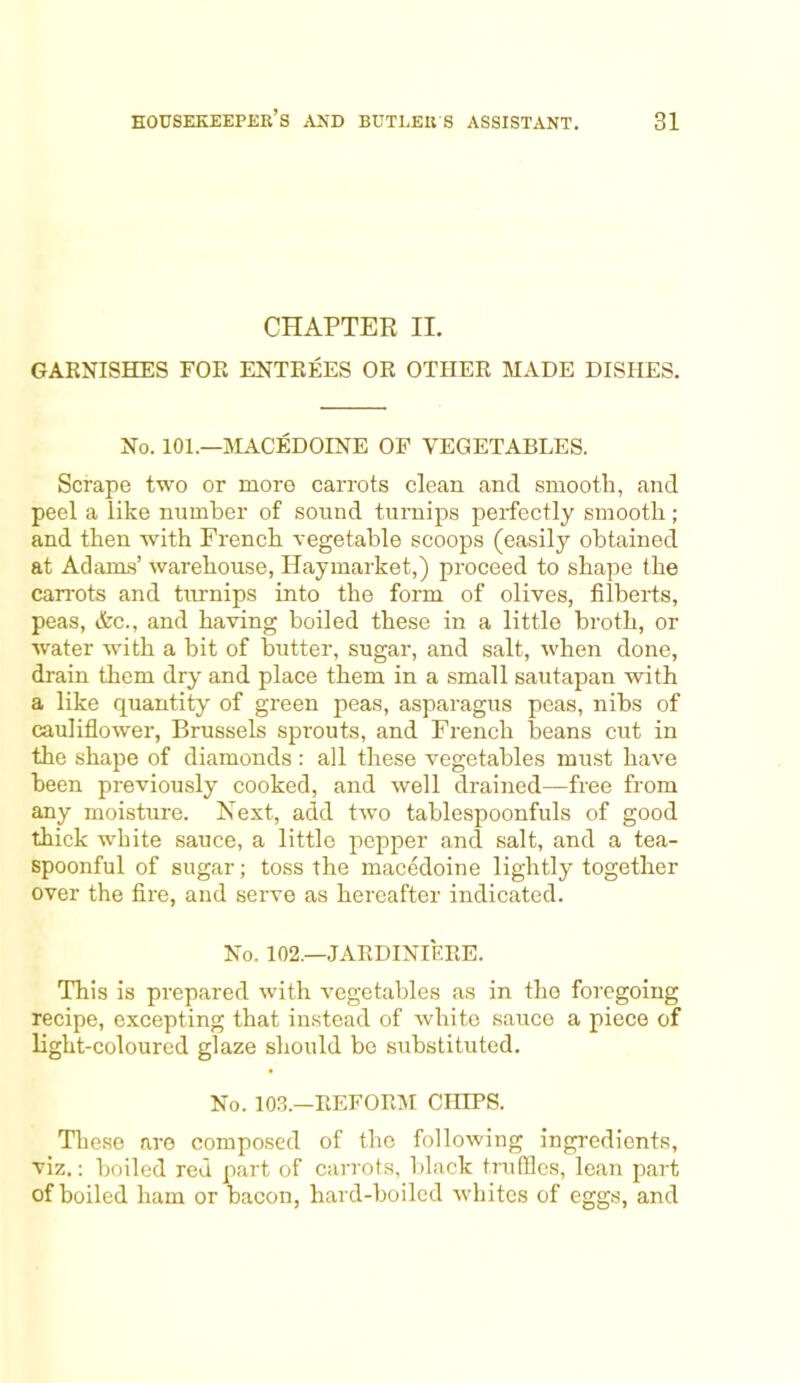 CHAPTER II. GARNISHES FOR ENTREES OR OTHER MADE DISHES. No. 101.—MACEDOINE OP VEGETABLES. Scrape two or more carrots clean and smooth, and peel a like number of sound turnips perfectly smooth; and then with French vegetable scoops (easily obtained at Adams’ warehouse, Haymarket,) proceed to shape the carrots and turnips into the form of olives, filberts, peas, &c., and having boiled these in a little broth, or water with a bit of butter, sugar, and salt, when done, drain them dry and place them in a small sautapan with a like quantity of green peas, asparagus peas, nibs of cauliflower, Brussels sprouts, and French beans cut in the shape of diamonds: all these vegetables must have been previously cooked, and well drained—free from any moisture. Next, add two tablespoonfuls of good thick white sauce, a little pepper and salt, and a tea- spoonful of sugar; toss the macedoine lightly together over the fire, and serve as hereafter indicated. No. 102.—JARDINIERE. This is prepared with vegetables as in the foregoing recipe, excepting that instead of white sauce a piece of light-coloured glaze should be substituted. No. 103.—REFORM CHIPS. These are composed of the following ingredients, viz.: boiled red part of carrots, black truffles, lean part of boiled ham or bacon, hard-boiled whites of eggs, and