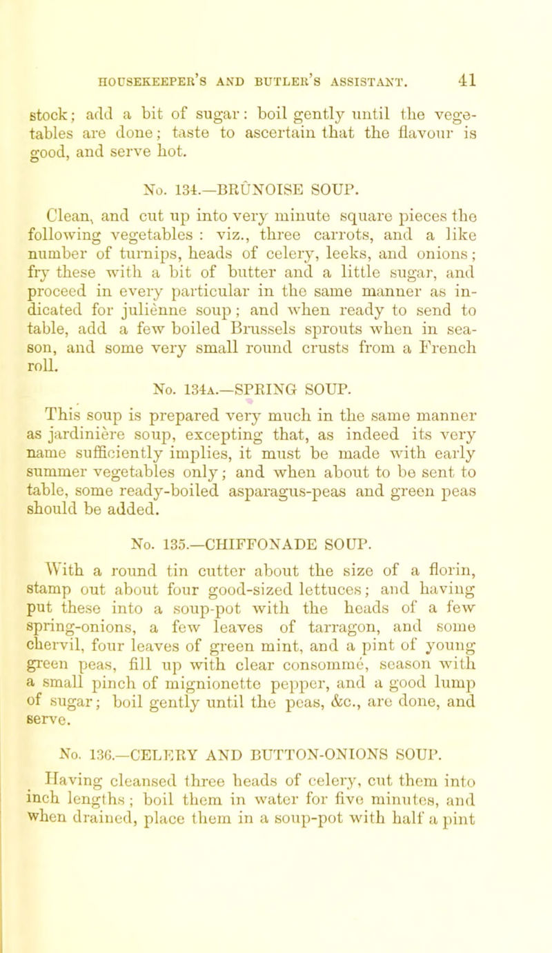 stock; add a bit of sugar: boil gently until the vege- tables are done; taste to ascertain that the flavour is o-ood, and serve hot. O 7 No. 134.—BRUNOISE SOUP. Clean, and cut up into very minute square pieces the following vegetables : viz., three carrots, and a like number of turnips, heads of celery, leeks, and onions; fry these with a bit of butter and a little sugar, and proceed in every particular in the same manner as in- dicated for julienne soup; and when ready to send to table, add a few boiled Brussels sprouts when in sea- son, and some very small round crusts from a French roll. No. 134a.—SPRING SOUP. This soup is prepared very much in the same manner as jardiniere soup, excepting that, as indeed its very name sufficiently implies, it must be made with early summer vegetables only; and when about to be sent to table, some ready-boiled asparagus-peas and green peas should be added. No. 135.—CHIFFONADE SOUP. With a round tin cutter about the size of a florin, stamp out about four good-sized lettuces; and having put these into a soup-pot with the heads of a few spring-onions, a few leaves of tarragon, and some chervil, four leaves of green mint, and a pint of young green peas, fill up with clear consomme, season with a small pinch of mignionetto pepper, and a good lump of sugar; boil gently until the peas, &c., are done, and serve. No. 136.—CELERY AND BUTTON-ONIONS SOUP. Having cleansed three heads of celeiy, cut them into inch lengths ; boil them in water for five minutes, and when drained, place them in a soup-pot with half a pint