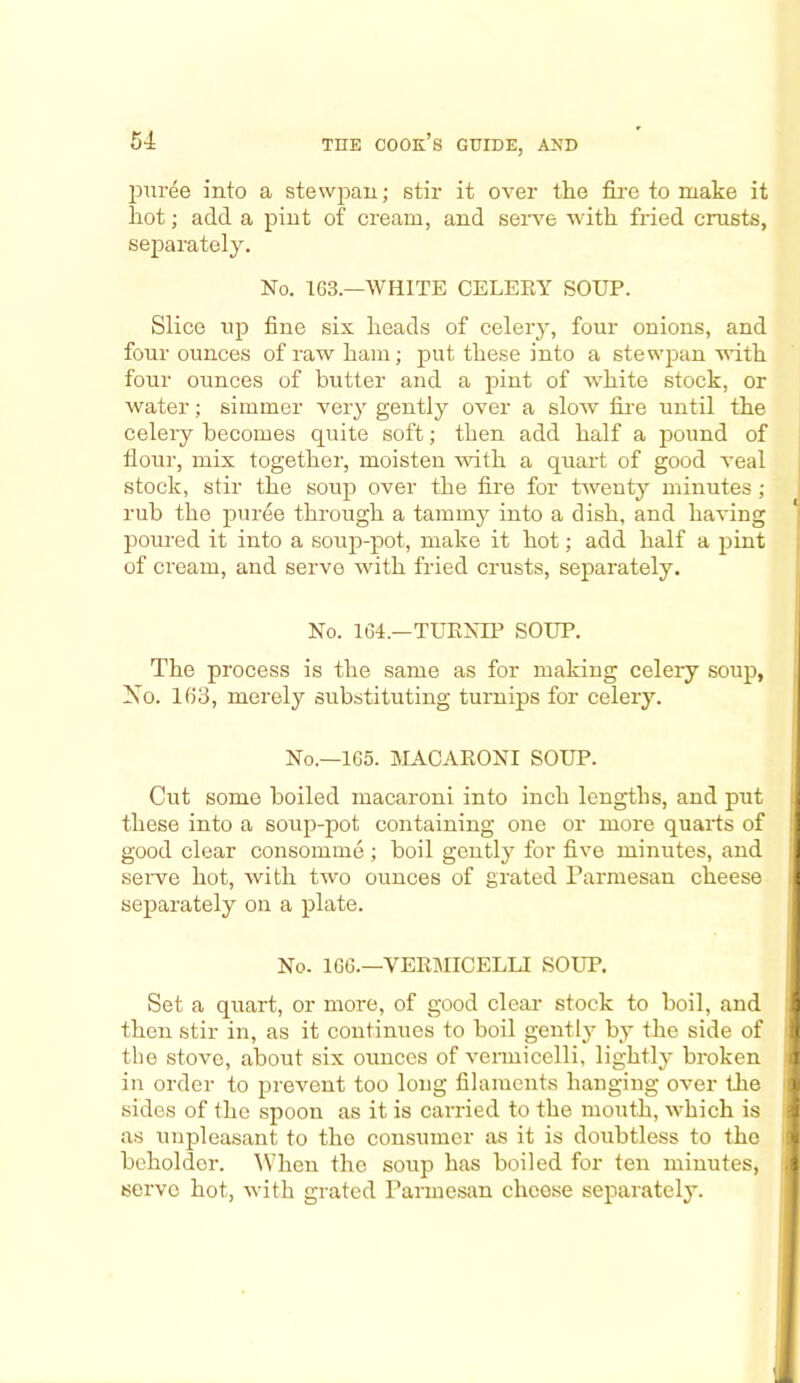 puree into a stewpan; stir it over the fire to make it hot; add a pint of cream, and serve with fried crusts, separately. No. 163.—WHITE CELERY SOUP. Slice up fine six heads of celery, four onions, and four ounces of raw ham; put these into a stewpan with four ounces of butter and a pint of white stock, or water; simmer very gently over a slow fire until the celery becomes quite soft; then add half a pound of flour, mix together, moisten with a quart of good veal stock, stir the soup over the fire for twenty minutes ; rub the puree through a tammy into a dish, and having poured it into a soup-pot, make it hot; add half a pint of cream, and serve with fried crusts, separately. No. 164.—TURNIP SOUP. The process is the same as for making celery soup, No. 163, merely substituting turnips for celery. No.—165. MACARONI SOUP. Cut some boiled macaroni into inch lengths, and put these into a soup-pot containing one or more quarts of good clear consomme ; boil gently for five minutes, and serve hot, with two ounces of grated Parmesan cheese separately on a plate. No. 166.—VERMICELLI SOUP. Set a quart, or more, of good clear stock to boil, and then stir in, as it continues to boil gently by the side of the stove, about six ounces of vermicelli, lightly broken in order to prevent too long filaments hanging over the sides of the spoon as it is carried to the mouth, which is as unpleasant to the consumer as it is doubtless to the beholder. When the soup has boiled for ten minutes, serve hot, with grated Parmesan cheese separately.