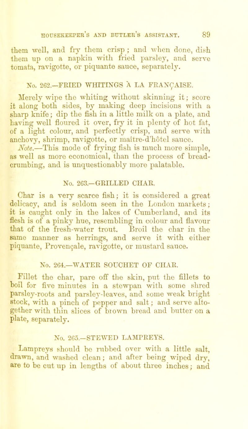 them well, and fry them crisp ; and when done, dish them up on a napkin with fried parsley, and serve tomata, ravigotte, or piquante sauce, separately. No. 262.—FRIED WHITINGS A LA FRAN9AISE. Merely wipe the whiting without skinning it; score it along both sides, by making deep incisions with a sharp knife; dip the fish in a little milk on a plate, and having well floured it over, fry it in plenty of hot fat, of a light colour, and perfectly crisp, and serve with anchovy, shrimp, ravigotte, or maitre-d’hotel sauce. Note.—This mode of frying fish is much more simple, as well as more economical, than the process of bread- crumbing, and is unquestionably more palatable. No. 263.—GRILLED CHAR. Char is a very scarce fish; it is considered a great delicacy, and is seldom seen in the London markets; it is caught only in the lakes of Cumberland, and its flesh is of a pinky hue, resembling in colour and flavour that of the fresh-water trout. Broil the char in the same manner as herrings, and serve it with either piquante, Provengale, ravigotte, or mustard sauce. No. 264.—WATER SOUCHET OF CHAR. Fillet the char, pare off the skin, put the fillets to boil for five minutes in a stewpan with some shred parsley-roots and parsley-leaves, and some weak bright stock, with a pinch of pepper and salt; and serve alto- gether with thin slices of biown bread and butter on a plate, separately. No. 265.-STEWED LAMPREYS. Lampreys should bo rubbed over with a little salt, drawn, and washed clean; and after being wiped dry, are to be cut up in lengths of about three inches; ancl