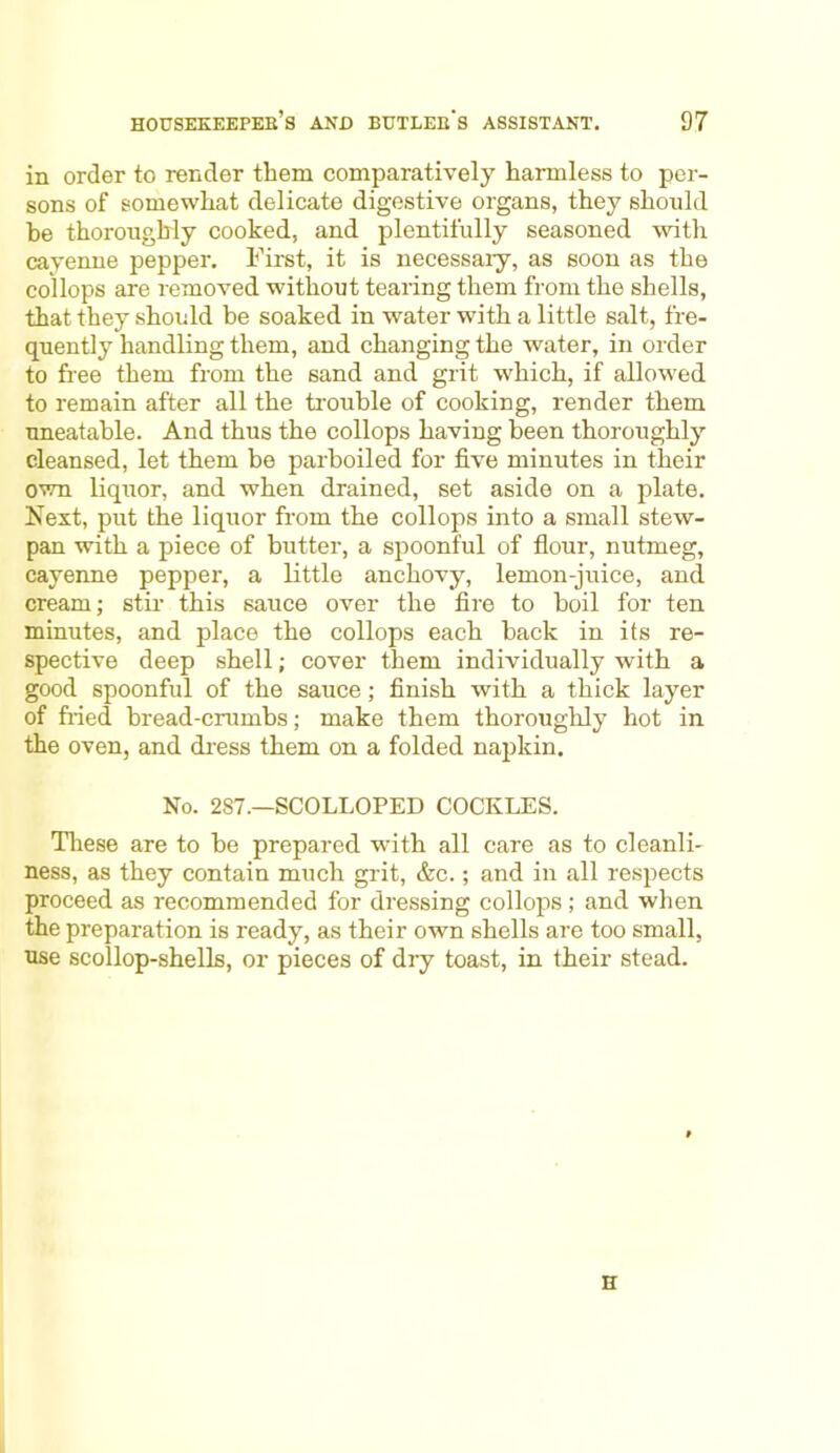 in order to render them comparatively harmless to per- sons of somewhat delicate digestive organs, they should he thoroughly cooked, and plentifully seasoned with cayenne pepper. First, it is necessary, as soon as the collops are removed without tearing them from the shells, that they should be soaked in water with a little salt, fre- quently handling them, and changing the water, in order to fiee them from the sand and grit which, if allowed to remain after all the trouble of cooking, render them uneatable. And thus the collops having been thoroughly cleansed, let them be parboiled for five minutes in their own liquor, and when drained, set aside on a plate. Next, put the liquor from the collops into a small stew- pan with a piece of butter, a spoonful of flour, nutmeg, cayenne pepper, a little anchovy, lemon-juice, and cream; stir this sauce over the fire to boil for ten minutes, and place the collops each back in its re- spective deep shell; cover them individually with a good spoonful of the sauce; finish with a thick layer of fried bread-crumbs; make them thoroughly hot in the oven, and dress them on a folded napkin. No. 2S7.—SCOLLOPED COCKLES. These are to he prepared with all care as to cleanli- ness, as they contain much grit, &c.; and in all respects proceed as recommended for dressing collops ; and when the preparation is ready, as their own shells are too small, use scollop-shells, or pieces of dry toast, in their stead. H