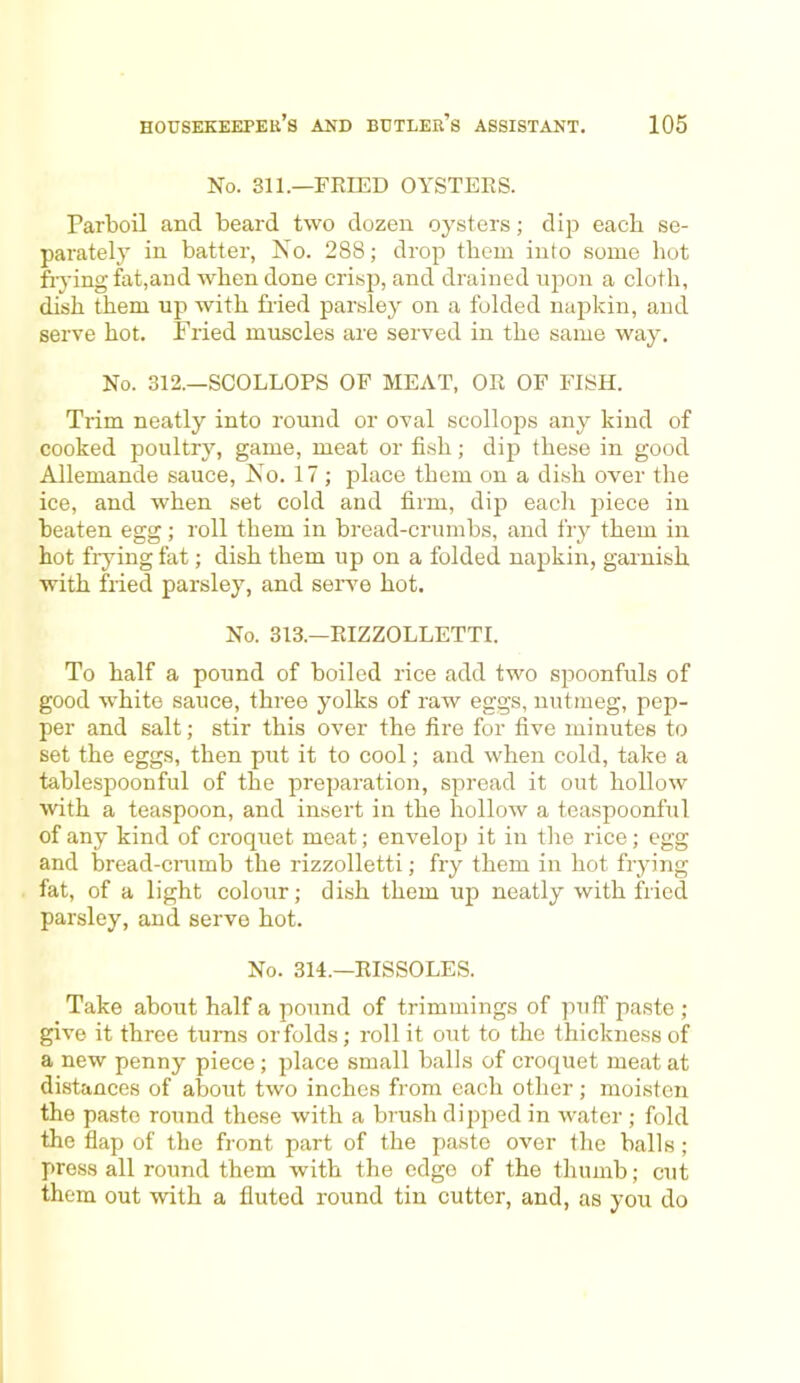 No. 311.—FRIED OYSTERS. Parboil and beard two dozen oysters; dip each se- parately in batter, No. 288; drop them into some hot frying fat,and when done crisp, and drained upon a cloth, dish them up with fried parsley on a folded napkin, and serve hot. Fried muscles are served in the same way. No. 312.—SCOLLOPS OF MEAT, OR OF FISH. Trim neatly into round or oval scollops any kind of cooked poultry, game, meat or fish; dip these in good Allemande sauce, No. 17; place them on a dish over the ice, and when set cold and firm, dip each piece in beaten egg; roll them in bread-crumbs, and fry them in hot frying fat; dish them up on a folded napkin, garnish with fried parsley, and serve hot. No. 313.—RIZZOLLETTI. To half a pound of boiled rice add two spoonfuls of good white sauce, three yolks of raw eggs, nutmeg, pep- per and salt; stir this over the fire for five minutes to set the eggs, then put it to cool; and when cold, take a tablespoonful of the preparation, spread it out hollow with a teaspoon, and insert in the hollow a teaspoonful of any kind of croquet meat; envelop it in the rice; egg and bread-crumb the rizzolletti; fry them in hot frying fat, of a light colour; dish them up neatly with fried parsley, and serve hot. No. 314.—RISSOLES. Take about half a pound of trimmings of puff paste ; give it three turns or folds; roll it out to the thickness of a new penny piece ; place small balls of croquet meat at distances of about two inches from each other; moisten the paste round these with a brush dipped in water ; fold the flap of the front part of the paste over the balls ; press all round them with the edge of the thumb; cut them out with a fluted round tin cutter, and, as you do