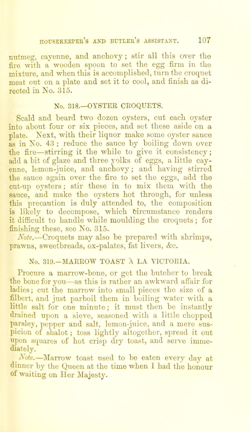 nutmeg, cayenne, and anchovy; stir all this over the fire with a wooden spoon to set the egg firm in the mixture, and when this is accomplished, turn the croquet meat out on a plate and set it to cool, and finish as di- rected in No. 315. No. 318.—OYSTER CROQUETS. Scald and heard two dozen oysters, cut each oyster into about four or six pieces, and set these aside on a plate. Next, with their liquor make some oyster sauce as in No. 43 ; reduce the sauce by boiling down over the fire—stirring it the while to give it consistency; add a bit of glaze and three yolks of eggs, a little cay- enne, lemon-juice, and anchovy; and having stirred the sauce again over the fire to set the eggs, add the cut-up oysters; stir these in to mix them with the sauce, and make the oysters hot through, for unless this precaution is duly attended to, the composition is likely to decompose, which Circumstance renders it difficult to handle while moulding the croquets ; for finishing these, see No. 315. Note.—Croquets may also be prepared with shrimps, prawns, sweetbreads, ox-palates, fat livers, &c. No. 319.—MARROW TOAST A LA VICTORIA. Procure a marrow-bone, or get the butcher to break the bone for you—as this is rather an awkward affair for ladies; cut the marrow into small pieces the size of a filbert, and just parboil them in boiling water with a little salt for one minute; it must then be instantly drained upon a sieve, seasoned with a little chopped parsley, pepper and salt, lemon-juice, and a mere sus- picion of shalot ; toss lightly altogether, spread it out upon squares of hot crisp dry toast, and serve imme- diately. Note.—Marrow toast used to be eaten every day at dinner by the Queen at the time when 1 had the honour of waiting on Her Majesty.