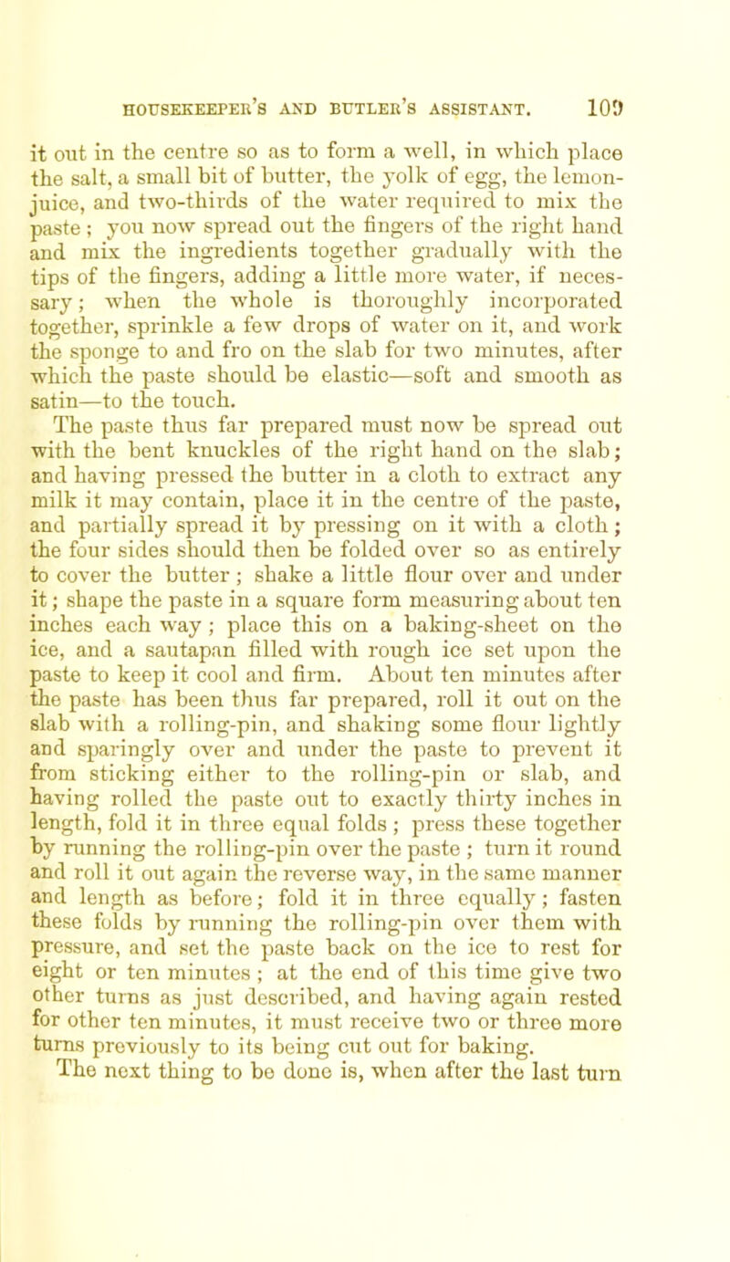 it out in the centre so as to form a well, in which place the salt, a small bit of butter, the yolk of egg, the lemon- juice, and two-thirds of the water required to mix the paste ; you now spread out the fingers of the right hand and mix the ingredients together gradually with the tips of the fingers, adding a little more water, if neces- sary ; when the whole is thoroughly incorporated together, sprinkle a few drops of water on it, and work the sponge to and fro on the slab for two minutes, after which the paste should be elastic—soft and smooth as satin—to the touch. The paste thus far prepared must now be spread out with the bent knuckles of the right hand on the slab; and having pressed the butter in a cloth to extract any milk it may contain, place it in the centre of the paste, and partially spread it by pressing on it with a cloth; the four sides should then be folded over so as entirely to cover the butter ; shake a little flour over and under it; shape the paste in a square form measuring about ten inches each way ; place this on a baking-sheet on the ice, and a sautapan filled with rough ice set upon the paste to keep it cool and firm. About ten minutes after the paste has been thus far prepared, roll it out on the slab with a rolling-pin, and shaking some flour lightly and sparingly over and under the paste to prevent it from sticking either to the rolling-pin or slab, and having rolled the paste out to exactly thirty inches in length, fold it in three equal folds ; press these together by running the rolling-pin over the paste ; turn it round and roll it out again the reverse way, in the same manner and length as before; fold it in three equally; fasten these folds by running the rolling-pin over them with pressure, and set the paste back on the ice to rest for eight or ten minutes ; at the end of this time give two other turns as just described, and having again rested for other ten minutes, it must receive two or three more turns previously to its being cut out for baking. The next thing to bo done is, when after the last turn