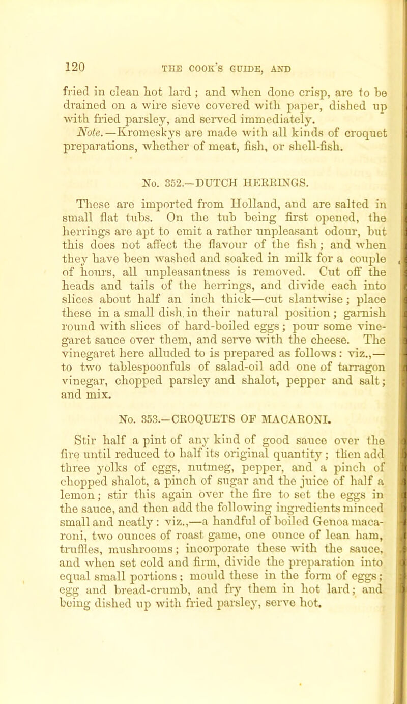 fried in clean lrot lard ; and wLen done crisp, are to be drained on a wire sieve covered with paper, dished up I with fried parsley, and served immediately. Note.—Kromeskys are made with all kinds of croquet preparations, whether of meat, fish, or shell-fish. No. 352.—DUTCH HERRINGS. These are imported from Holland, and are salted in I small flat tubs. On the tub being first opened, the herrings are apt to emit a rather unpleasant odour, hut this does not affect the flavour of the fish; and when I they have been washed and soaked in milk for a couple (l of hours, all unpleasantness is removed. Cut off the heads and tails of the herrings, and divide each into slices about half an inch thick—cut slantwise; place these in a small dish, in their natural position; garnish round with slices of hard-boiled eggs; pour some vine- garet sauce over them, and serve with the cheese. The vinegaret here alluded to is prepared as follows: viz.,— I to two tablespoonfuls of salad-oil add one of tarragon vinegar, chopped parsley and shalot, pepper and salt; and mix. No. 353.—CROQUETS OF MACARONI. Stir half a pint of any kind of good sauce over the fire until reduced to half its original quantity; then add I three yolks of eggs, nutmeg, pepper, and a pinch of B chopped shalot, a pinch of sugar and the juice of half a I lemon; stir this again over the fire to set the eggs in 8 the sauce, and then add the following ingredients minced B small and neatly: viz.,—a handful of boiled Genoa maca- 8 roni, two ounces of roast game, one ounce of lean ham, 8 truffles, mushrooms; incorporate these with the sauce, >8 and when set cold and firm, divide the preparation into 8 equal small portions ; mould these in the form of eggs; 8 egg and bread-crumb, and fry them in hot lard; and B being dished up with fried parsley, serve hot.