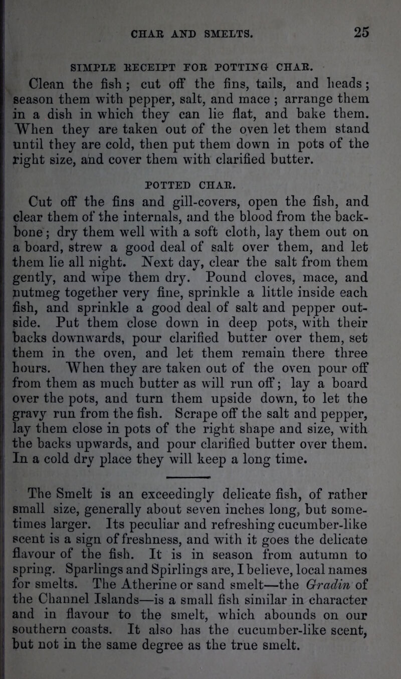 SIMPLE RECEIPT EOR POTTING CHAR. Clean the fish ; cut off the fins, tails, and heads; season them with pepper, salt, and mace ; arrange them in a dish in which they can lie flat, and hake them. When they are taken out of the oven let them stand until they are cold, then put them down in pots of the right size, and cover them with clarified butter. POTTED CHAR. Cut off the fins and gill-covers, open the fish, and clear them of the internals, and the blood from the back- bone ; dry them well with a soft cloth, lay them out on a board, strew a good deal of salt over them, and let them lie all night. Next day, clear the salt from them gently, and wipe them dry. Pound cloves, mace, and nutmeg together very fine, sprinkle a little inside each fish, and sprinkle a good deal of salt and pepper out- side. Put them close down in deep pots, with their backs downwards, pour clarified butter over them, set them in the oven, and let them remain there three hours. When they are taken out of the oven pour off from them as much butter as will run off; lay a board over the pots, and turn them upside down, to let the gravy run from the fish. Scrape off the salt and pepper, lay them close in pots of the right shape and size, with the backs upwards, and pour clarified butter over them. In a cold dry place they will keep a long time. The Smelt is an exceedingly delicate fish, of rather small size, generally about seven inches long, but some- times larger. Its peculiar and refreshing cucumber-like scent is a sign of freshness, and with it goes the delicate flavour of the fish. It is in season from autumn to spring. Sparlings and Spirlings are, I believe, local names for smelts. The Atherine or sand smelt—the Gradin of the Channel Islands—is a small fish similar in character and in flavour to the smelt, which abounds on our southern coasts. It also has the cucumber-like scent, but not in the same degree as the true smelt.