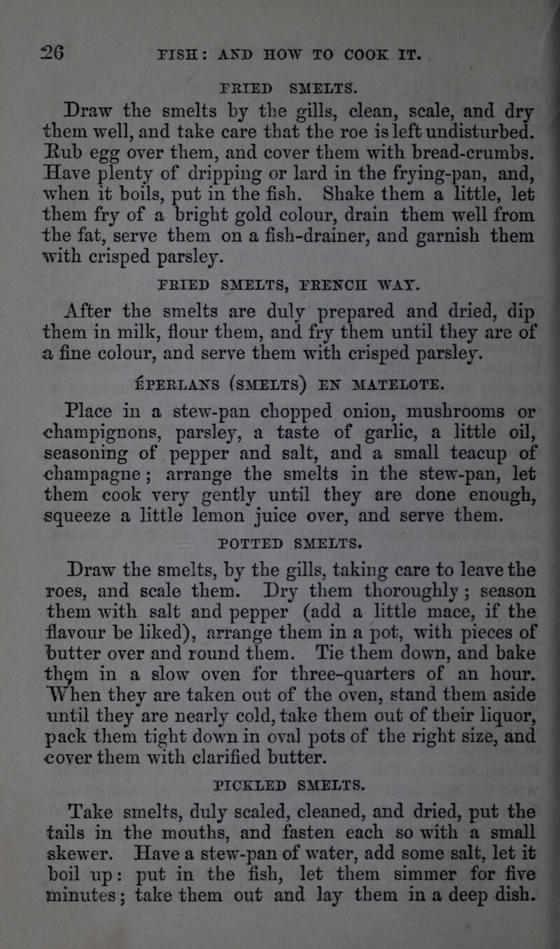 FKIED SMELTS. Draw the smelts by the gills, clean, scale, and dry them well, and take care that the roe is left undisturbed. E-ub egg over them, and cover them with bread-crumbs. Have plenty of dripping or lard in the frying-pan, and, when it boils, put in the fish. Shake them a little, let them fry of a bright gold colour, drain them well from the fat, serve them on a fish-drainer, and garnish them with crisped parsley. EEIED SMELTS, FEENCH WAT. After the smelts are duly prepared and dried, dip them in milk, flour them, and fry them until they are of a fine colour, and serve them with crisped parsley. EPEELANS fsMELTS) EH MATELOTE. Place in a stew-pan chopped onion, mushrooms or champignons, parsley, a taste of garlic, a little oil, seasoning of pepper and salt, and a small teacup of champagne; arrange the smelts in the stew-pan, let them cook very gently until they are done enough, squeeze a little lemon juice over, and serve them. POTTED SMELTS. Draw the smelts, by the gills, taking care to leave the Toes, and scale them. Dry them thoroughly ; season them with salt and pepper (add a little mace, if the flavour be liked), arrange them in a pot, with pieces of butter over and round them. Tie them down, and bake thqm in a slow oven for three-quarters of an hour. *When they are taken out of the oven, stand them aside until they are nearly cold, take them out of their liquor, pack them tight down in oval pots of the right size, and cover them with clarified butter. PICKLED SMELTS. Take smelts, duly scaled, cleaned, and dried, put the tails in the mouths, and fasten each so with a small skewer. Have a stew-pan of water, add some salt, let it boil up: put in the fish, let them simmer for five minutes; take them out and lay them in a deep dish.