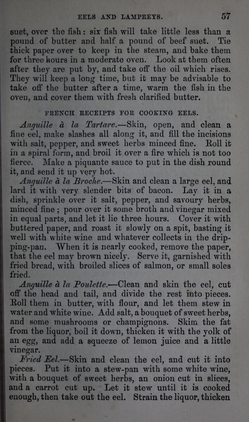 suet, over the fish: six fish will take little less than a pound of butter and half a pound of beef suet. Tie thick paper over to keep in the steam, and bake them for three hours in a moderate oven. Look at them often after they are put by, and take off the oil which rises. They will keep a long time, but it may be advisable to take oft* the butter after a time, warm the fish in the oven, and cover them with fresh clarified butter. FRENCH RECEIPTS FOR COOEINU EELS. Anguille a la Tartare.—Skin, open, and clean a fine eel, make slashes all along it, and fill the incisions with salt, pepper, and sweet herbs minced fine. Roll it in a spiral form, and broil it over a fire which is not too fierce. Make a piquante sauce to put in the dish round it, and send it up very hot. Anguille a la Broche.—Skin and clean a large eel, and lard it with very slender bits of bacon. Lay it in a dish, sprinkle over it salt, pepper, and savoury herbs, minced fine ; pour over it some broth and vinegar mixed in equal parts, and let it lie three hours. Cover it with buttered paper, and roast it slowly on a spit, basting it well with white wine and whatever collects in the drip- ping-pan. When it is nearly cooked, remove the paper, that the eel may brown nicely. Serve it, garnished with fried bread, with broiled slices of salmon, or small soles fried. Anguille a la Boulette.—Clean and skin the eel, cut oft* the head and tail, and divide the rest into pieces. Roll them in butter, with flour, and let them stew in water and white wine. Add salt, a bouquet of sweet herbs, and some mushrooms or champignons. Skim the fat from the liquor, boil it down, thicken it with the yolk of an egg, and add a squeeze of lemon juice and a little vinegar. Fried Fel.—Skin and clean the eel, and cut it into pieces. Put it into a stew-pan with some white wine, with a bouquet of sweet herbs, an onion cut in slices, and a carrot cut up. Let it stew until it is cooked enough, then take out the eel. Strain the liquor, thicken