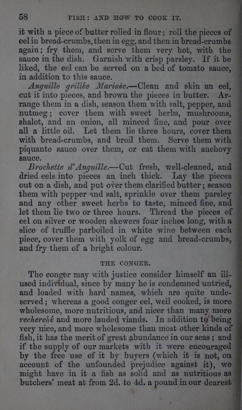 it with a piece of butter rolled in flour; roll the pieces of eel in bread-crumbs, then in egg, and then in bread-crumbs again; fry them, and serve them very hot, with the sauce in the dish. Garnish with crisp parsley. If it be liked, the eel can be served on a bed of tomato sauce, in addition to this sauce. Anguille grillee Marinee.—Clean and skin an eel, cut it into pieces, and brown the pieces in butter. Ar- range them in a dish, season them with salt, pepper, and nutmeg; cover them with sweet herbs, mushrooms, shalot, and an onion, all minced fine, and pour over all a little oil. Let them lie three hours, cover them with bread-crumbs, and broil them. Serve them with piquante sauce over them, or eat them with anchovy sauce. Brochette d*Anguille.—Cut fresh, well-cleaned, and dried eels into pieces an inch thick. Lay the pieces out on a dish, and put over them clarified butter; season them with pepper and salt, sprinkle over them parsley and any other sweet herbs to taste, minced fine, and let them lie two or three hours. Thread the pieces of eel on silver or wooden skewers four inches long, with a slice of truffle parboiled in white wine between each piece, cover them with yolk of egg and bread-crumbs, and fry them of a bright colour. THE COHGEE. The conger may with justice consider himself an ill- used individual, since by many he is condemned untried, and loaded with hard names, which are quite unde- served ; whereas a good conger eel, well cooked, is more wholesome, more nutritious, and nicer than many more recherche and more lauded viands. In addition to* being very nice, and more wholesome than most other kinds of fish, it has the merit of great abundance in our seas ; and if the supply of our markets with it were encouraged by the free use of it by buyers (which it is not, on account of the unfounded prejudice against it), we might have in it a fish as solid and as nutritious as butchers’ meat at from 2d. to 4d. a pound in our dearest