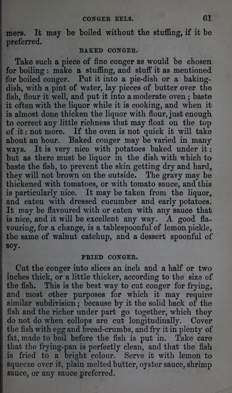 mers. It may be boiled without the stuffing, if it be preferred. BAKED COKGEE. Take such a piece of fine conger as would be chosen for boiling ; make a stuffing, and stuff it as mentioned for boiled conger. Put it into a pie-dish or a baking- dish, with a pint of water, lay pieces of butter over the fish, fiour it well, and put it into a moderate oven ; baste it often with the liquor while it is cooking, and when it is almost done thicken the liquor with fiour, just enough to correct any little richness that may float on the top of it: not more. If the oven is not quick it will take about an hour. Baked conger may be varied in many ways. It is very nice with potatoes baked under it: but as there must be liquor in the dish with which to baste the fish, to prevent the skin getting dry and hard^ they will not brown on the outside. The gravy may be thickened with tomatoes, or with tomato sauce, and this is particularly nice. It may be taken from the liquor, and eaten with dressed cucumber and early potatoes. It may be flavoured with or eaten with any sauce that is nice, and it will be excellent any way. A good fla- vouring, for a change, is a tablespoonful of lemon pickle, the same of walnut catchup, and a dessert spoonful of soy. EBIED COKGEE. Cut the conger into slices an inch and a half or two inches thick, or a little thicker, according to the size of the fish. This is the best way to cut conger for frying, and most other purposes for which it may require similar subdivision; because by it the solid back of the fish and the richer under part go together, which they do not do when collops are cut longitudinally. Cover the fish with egg and bread-crumbs, and fry it in plenty of fat, made to boil before the fish is put in. Take care that the frying-pan is perfectly clean, and that the fish is fried to a bright colour. Serve it with lemon to squeeze over it, plain melted butter, oyster sauce, shrimp sauce, or any sauce preferred.