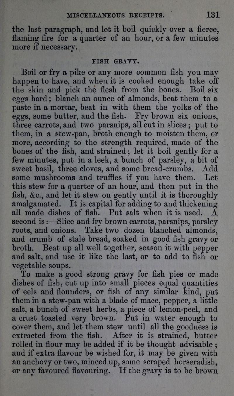 the last paragraph, and let it boil quickly over a fierce, fiaming fire for a quarter of an hour, or a few minutes more if necessary. EISH GRAYT. Boil or fry a pike or any more common fish you may happen to have, and when it is cooked enough take off the skin and pick the flesh from the bones. Boil six eggs hard; blanch an ounce of almonds, beat them to a paste in a mortar, beat in with them the yolks of the eggs, some butter, and the fish. Fry brown six onions, three carrots, and two parsnips, all cut in slices ; put to them, in a stew-pan, broth enough to moisten them, or more, according to the strength required, made of the bones of the fish, and strained; let it boil gently for a few minutes, put in a leek, a bunch of parsley, a bit of sweet basil, three cloves, and some bread-crumbs. Add some mushrooms and truffles if you have them. Let this stew for a quarter of an hour, and then put in the fish, &c., and let it stew on gently until it is thoroughly amalgamated. It is capital for adding to and thickening all made dishes of fish. Put salt when it is used. A second is:—Slice and fry brown carrots, parsnips, parsley roots, and onions. Take two dozen blanched almonds, and crumb of stale bread, soaked in good fish gravy or broth. Beat up all well together, season it with pepper and salt, and use it like the last, or to add to fish or vegetable soups. To make a good strong gravy for fish pies or made dishes of fish, cut up into small pieces equal quantities of eels and flounders, or fish of any similar kind, put them in a stew-pan with a blade of mace, pepper, a little salt, a bunch of sweet herbs, a piece of lemon-peel, and a crust toasted very brown. Put in water enough to cover them, and let them stew until all the goodness is extracted from the fish. After it is strained, butter rolled in flour may be added if it be thought advisable ; and if extra flavour be wished for, it may be given with an anchovy or two, mi need up, some scraped horseradish, or any favoured flavouring. If the gravy is to be brown