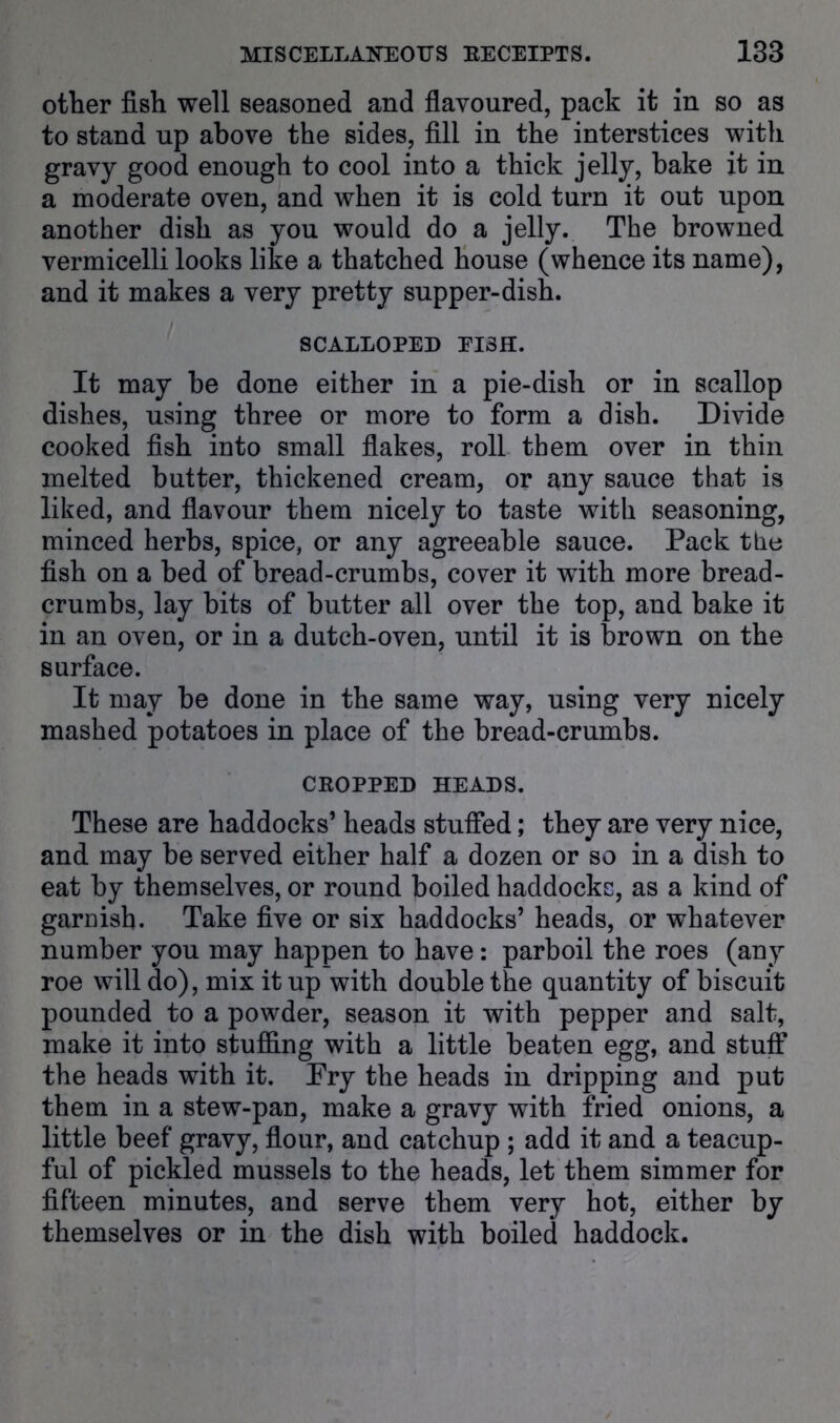 other fish well seasoned and flavoured, pack it in so as to stand up above the sides, fill in the interstices with gravy good enough to cool into a thick jelly, bake it in a moderate oven, and when it is cold turn it out upon another dish as you would do a jelly. The browned vermicelli looks like a thatched house (whence its name), and it makes a very pretty supper-dish. SCALLOPED EISH. It may he done either in a pie-dish or in scallop dishes, using three or more to form a dish. Divide cooked fish into small flakes, roll them over in thin melted butter, thickened cream, or any sauce that is liked, and flavour them nicely to taste with seasoning, minced herbs, spice, or any agreeable sauce. Pack the fish on a bed of bread-crumbs, cover it wdth more bread- crumbs, lay bits of butter all over the top, and bake it in an oven, or in a dutch-oven, until it is brown on the surface. It may be done in the same way, using very nicely mashed potatoes in place of the bread-crumbs. CROPPED HEADS. These are haddocks’ heads stuifed; they are very nice, and may be served either half a dozen or so in a dish to eat by themselves, or round boiled haddocks, as a kind of garnish. Take five or six haddocks’ heads, or whatever number you may happen to have: parboil the roes (any roe will do), mix it up with double the quantity of biscuit pounded to a powder, season it with pepper and salt, make it into stuffing with a little beaten egg, and stuff the heads with it. Fry the heads in dripping and put them in a stew-pan, make a gravy with fried onions, a little beef gravy, flour, and catchup ; add it and a teacup- ful of pickled mussels to the heads, let them simmer for fifteen minutes, and serve them very hot, either by themselves or in the dish with boiled haddock.