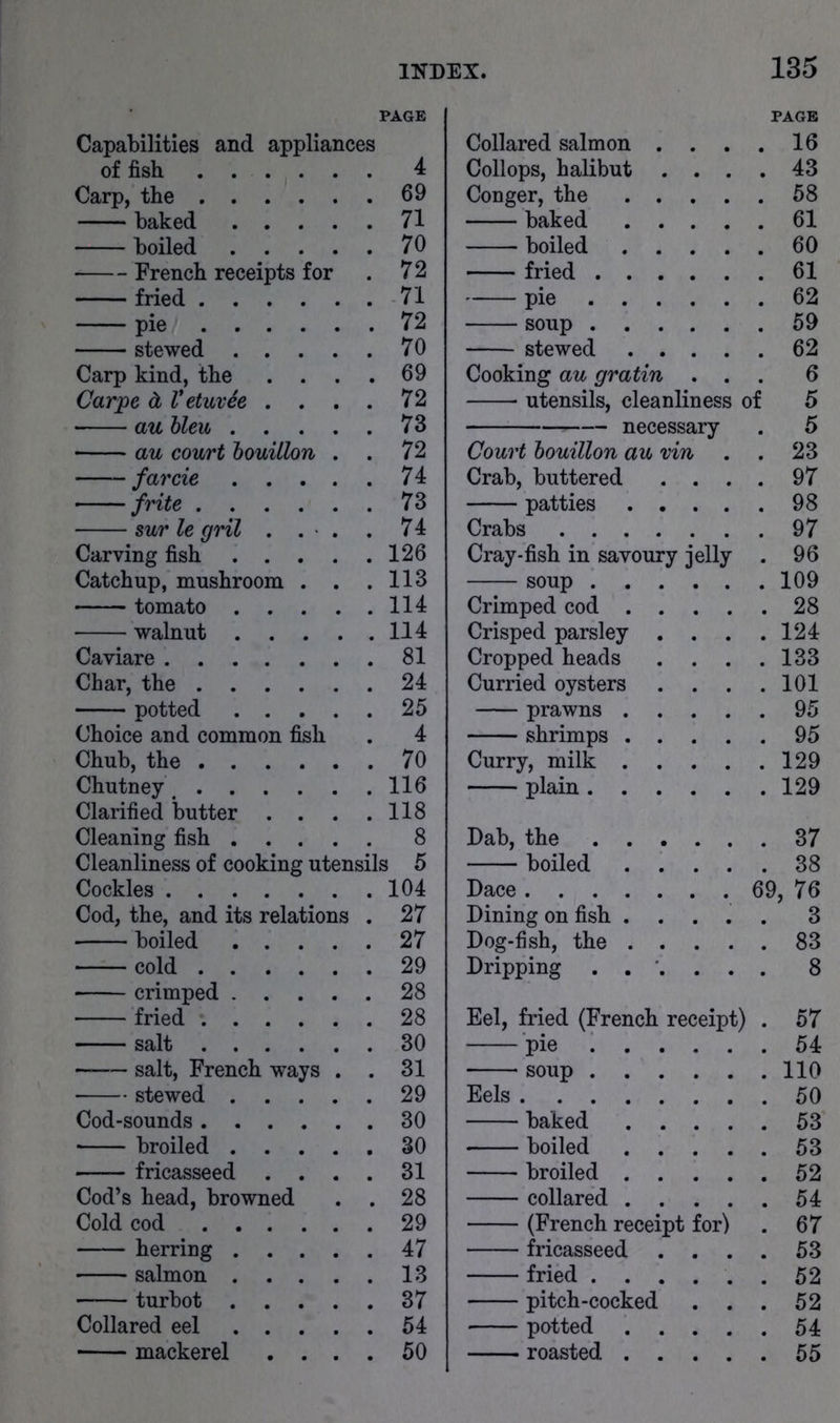 Capabilities and appliances of fish 4 Carp, the 69 baked 71 boiled 70 French receipts for . 72 fried 71 pie 72 stewed 70 Carp kind, the .... 69 Carjpe d VetuvSe .... 72 au hleu 73 au court houilhri . . 72 farcie 74 frite 73 sur le gril . . > . . 74 Carving fish 126 Catchup, mushroom . . .113 tomato 114 walnut 114 Caviare 81 Char, the 24 potted 25 Choice and common fish . 4 Chub, the 70 Chutney. 116 Clarified butter . . . .118 Cleaning fish 8 Cleanliness of cooking utensils 5 Cockles 104 Cod, the, and its relations . 27 boiled 27 cold 29 crimped 28 fried 28 salt 30 salt, French ways . . 31 stewed 29 Cod-sounds 30 • broiled 30 fricasseed .... 31 Cod’s head, browned . . 28 Cold cod 29 herring 47 salmon 13 turbot 37 Collared eel 54 Collared salmon Collops, halibut Conger, the baked boiled fried . . pie . . soup . . stewed Cooking au gratin utensils, cleanliness necessary of PAGE 16 43 58 61 60 61 62 59 62 6 5 5 Court bouillon au vin . 23 Crab, buttered . . . . 97 patties .... . 98 Crabs . 97 Cray-fish in savoury jelly . 96 soup . 109 Crimped cod .... . 28 Crisped parsley . . . . 124 Cropped heads . . . . 133 Curried oysters . . . . 101 prawns .... . 95 shrimps .... . 95 Curry, milk .... . 129 plain . 129 Dab, the . 37 boiled .... . 38 Dace 69, 76 Dining on fish .... . 3 Dog-fish, the .... . 83 Dripping . 8 Eel, fried (French receipt) . 57 pie . 54 soup . 110 Eels . 50 baked .... . 53 boiled .... . 53 broiled .... . 52 collared .... . 54 (French receipt for) . 67 fricasseed . . . . 53 fried ..... pitch-cocked . . . 52 potted .... . 54