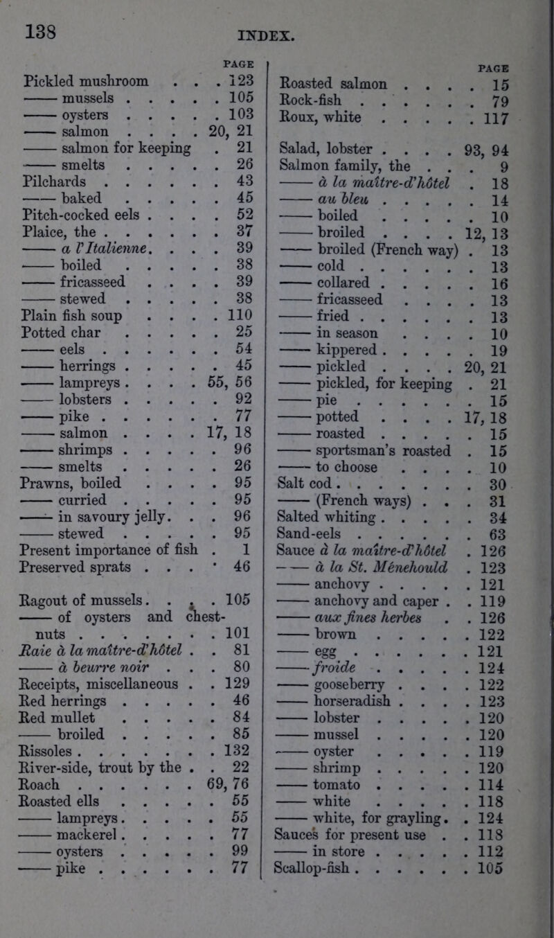 PAGE PAGE Pickled mushroom . 123 Roasted salmon . . . . 15 mussels . . . . 105 Rock-fish . . . . . . 79 oysters . . . . 103 Roux, white .... . 117 salmon . . . 20, 21 salmon for keeping . 21 Salad, lobster .... 93, 94 smelts . . . . 26 Salmon family, the . . . 9 Pilchards .... . 43 d la maitre-d'hdtel . 18 baked . . . . 45 au bleu .... . 14 Pitch-cocked eels . . . 52 boiled .... Plaice, the .... . 37 broiled .... 12, 13 a Vltalienne, . . 39 broiled (French way) . 13 boiled . . . 38 cold fricasseed . . . 39 collared .... . 16 stewed . . . . 38 fricasseed . . . . 13 Plain fish soup . . . 110 fried Potted char . . . . 25 in season . . . . 10 eels .... . 54 kippered .... . 19 herrings . , . . 45 pickled .... 20, 21 lampreys. . . 55, 56 pickled, for keeping . 21 lobsters . . . . 92 pie pike .... . 77 potted .... 17, 18 salmon . . . 17, 18 roasted .... . 15 shrimps . . . . 96 sportsman’s roasted . 15 smelts . . . . 26 to choose . . . . 10 Prawns, boiled . . . 95 Salt cod curried . . . . 95 (French ways) . . . 31 ^ in savoury jelly. . 96 Salted whiting .... . 34 stewed . . . . 95 Sand-eels . 63 Present importance of fish . 1 Sauce d la maitre-d^hdtel . 126 Preserved sprats . . . • 46 d la St. Menehould . 123 anchovy .... . 121 Ragout of mussels. . , . 105 anchovy and caper . . 119 of oysters and Aest- aux fines herhes . 126 nuts brown .... Raie a la maitre-d'hdtel . 81 egg^ d heurre noir . . 80 froide .... . 124 Receipts, miscellaneous . 129 gooseberry . . 122 Red herrings . . . . 46 horseradish . . . . 123 Red mullet . . . . 84 lobster .... broiled . . . . 85 mussel .... . 120 Rissoles . 132 oyster .... . 119 River-side, trout by the . 22 shrimp .... Roach 69, 76 tomato .... . 114 Roasted ells . . . white .... lampreys. . . . 55 white, for grayling. . 124 mackerel. . . 77 Sauce's for present use . . 118 oysters . . . . 99 in store .... . 112 pike . . . . . 77 Scallop-fish . 105