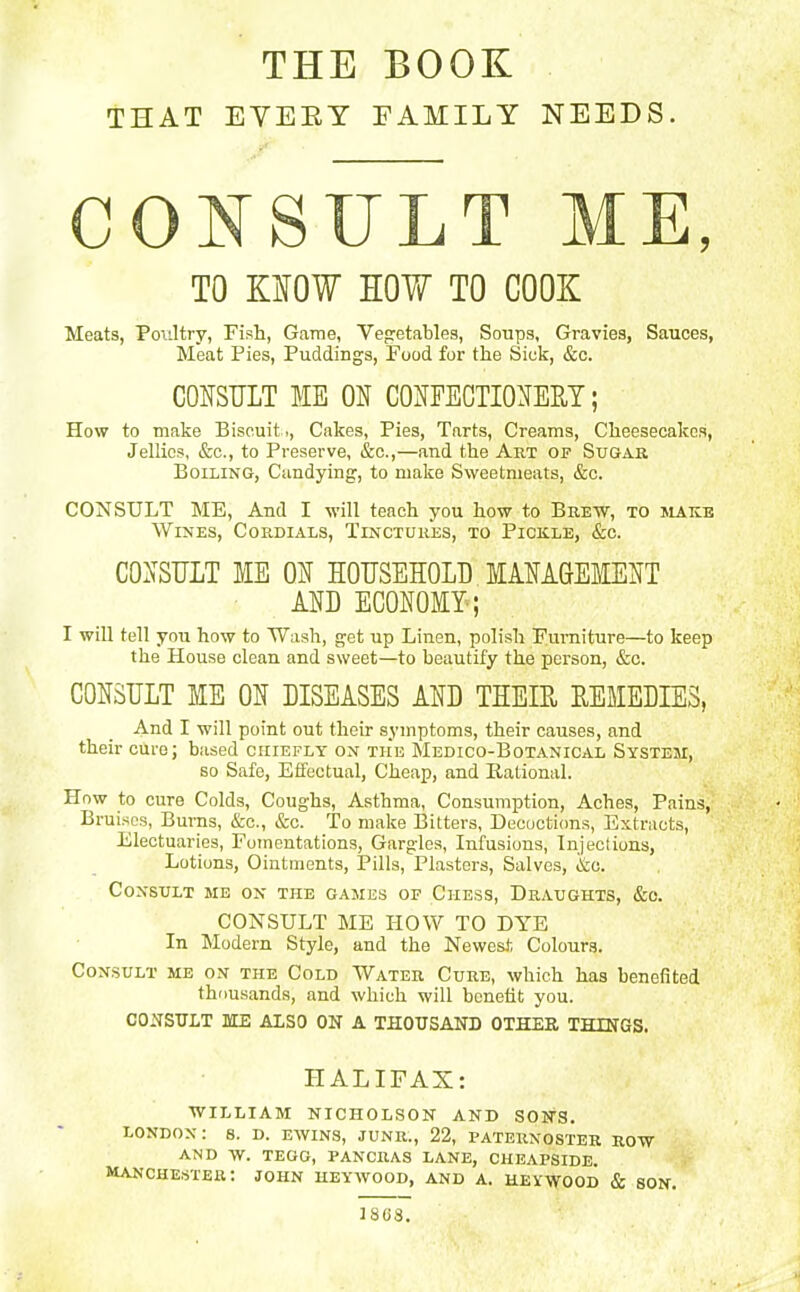THE BOOK THAT EVERY FAMILY NEEDS. CONSULT ME, TO KNOW HOW TO COOK Meats, Poultry, Fish, Game, Vegetables, Soups, Gravies, Sauces, Meat Pies, Puddings, Food for the Sick, &c. CONSULT ME ON CONFECTIONERY; How to make Biscuit,, Cakes, Pies, Tarts, Creams, Cheesecakes, Jellies, &c., to Preserve, &c.,—and the Art of Sugar Boiling, Candying, to make Sweetmeats, &c. CONSULT ME, And I will teach you how to Brew, to make Wines, Cordials, Tinctures, to Pickle, &c. CONSULT ME ON HOUSEHOLD MANAGEMENT AND ECONOMY ; I will tell you how to Wash, get up Linen, polish Furniture—to keep the House clean and sweet—to beautify the person, &c. CONSULT ME ON DISEASES AND THEIR REMEDIES, And I will point out their symptoms, their causes, and their cure; based chiefly on the Medico-Botanical System, so Safe, Effectual, Cheap, and Rational. How to cure Colds, Coughs, Asthma, Consumption, Aches, Pains, Bruises, Burns, &c., &c. To make Bitters, Decoctions, Extracts, Electuaries, Fomentations, Gargles, Infusions, Injections, Lotions, Ointments, Pills, Plasters, Salves, l&o. Consult me on the games of Chess, Draughts, &e. CONSULT ME HOW TO DYE In Modem Style, and the Newest Colours. Consult me on the Cold Water Cure, which has benefited thousands, and which will benefit you. CONSULT ME ALSO ON A THOUSAND OTHER THINGS. HALIFAX: WILLIAM NICHOLSON AND SONS. LONDON: 8. D. EWINS, JUNR., 22, PATERNOSTER ROW AND W. TEGG, PANCRAS LANE, CHEAPSIDE. Manchester: joiin heywood, and a. heywood & son. 1808.