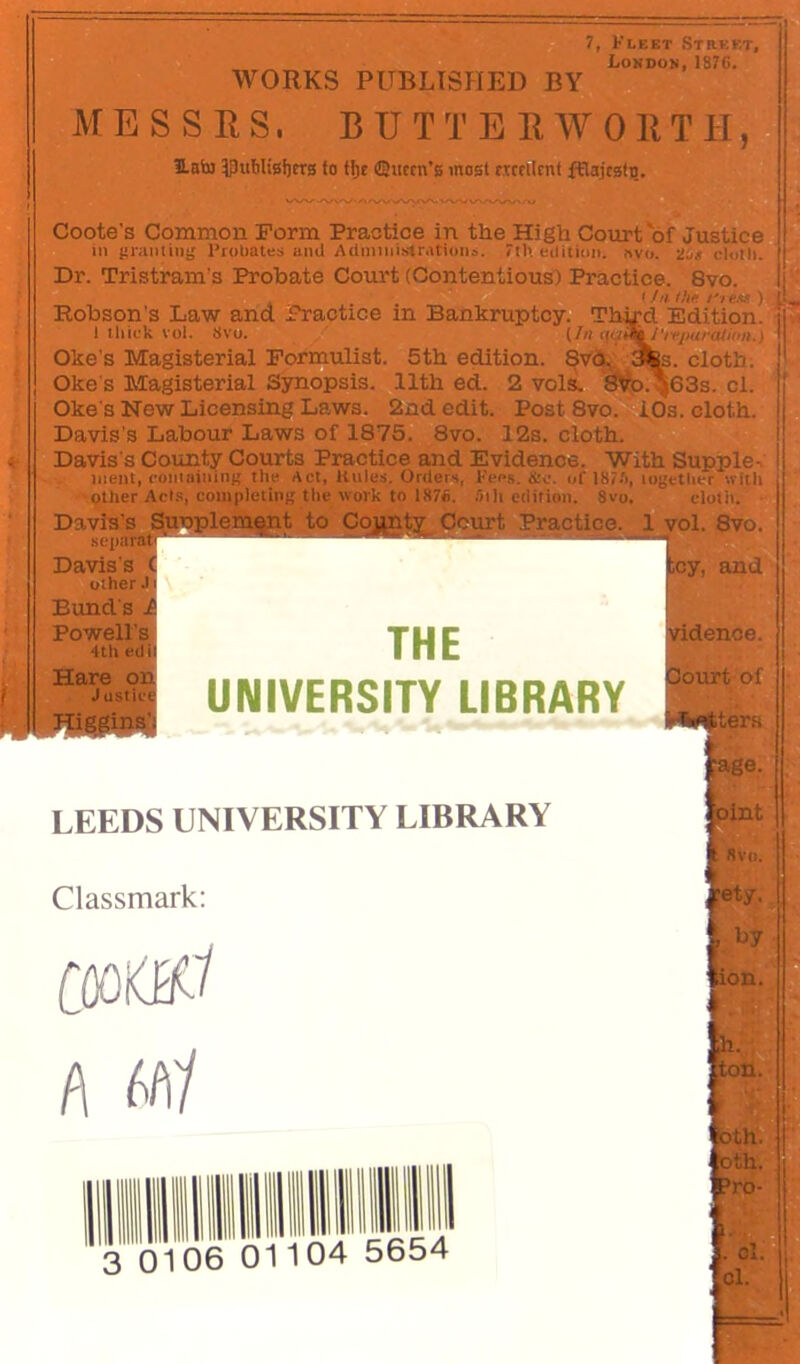 7, Klket Street, ij London, IS76. h WORKS PUBLISHED BY MESSES. BUTTE EW GET II, HbSu ?puWisl)er0 to tlje ©item’s most fTccllmt fflajcsfiJ. Coote's Common Form Practice in the High Court of Justice ill {tranliiiif Uroliates ami Admiiiislr.itioiis. 7t1'. euitioii. nvo. -lit cluth. Dr. Tristram's Probate Coiu't (Contentious) Practice. 8vo. I/u thi- ) Eobson's Law and i?ractice in Bankruptcy. Third Edition. 1 Ihick vol. Svo. [In t[ai\/'iTparali,>n.:. Oke's Magisterial Formulist. 5th edition, ^s. cloth. Oke's Magisterial Synopsis. 11th ed. 2 vols. 8fe.^j63s. cl. Oke's New Licensing Laws. 2nd edit. Post Svo. iOs. cloth. Davis's Labour Laws of 1875. Svo. 12s. cloth. Davis's County Courts Practice and Evidence. 'With Supple- ment, comaininf? the Act, Kules. Orders, Kees. &c. of 187.'), logetlicr with Other Aet.s, completing the work to 1871). »ih edition. Svo. cloth. Davis's f - other J] Bund'S J Powell's 4th edil Hare on Justia toy, and THE UNIVERSITY LIBRARY LEEDS GNIVERSITY LIBRARY I 8vi). Classmark; ety. A jton. ot^. 3 0106 01104 5654 Davis's SjPoplement to Co^nt][^ Ocm-t Practice. 1 yol. Svo. rtidence. Sourt of ^*i#ttters pge. fcint by otiiv Prd- ci. cl r