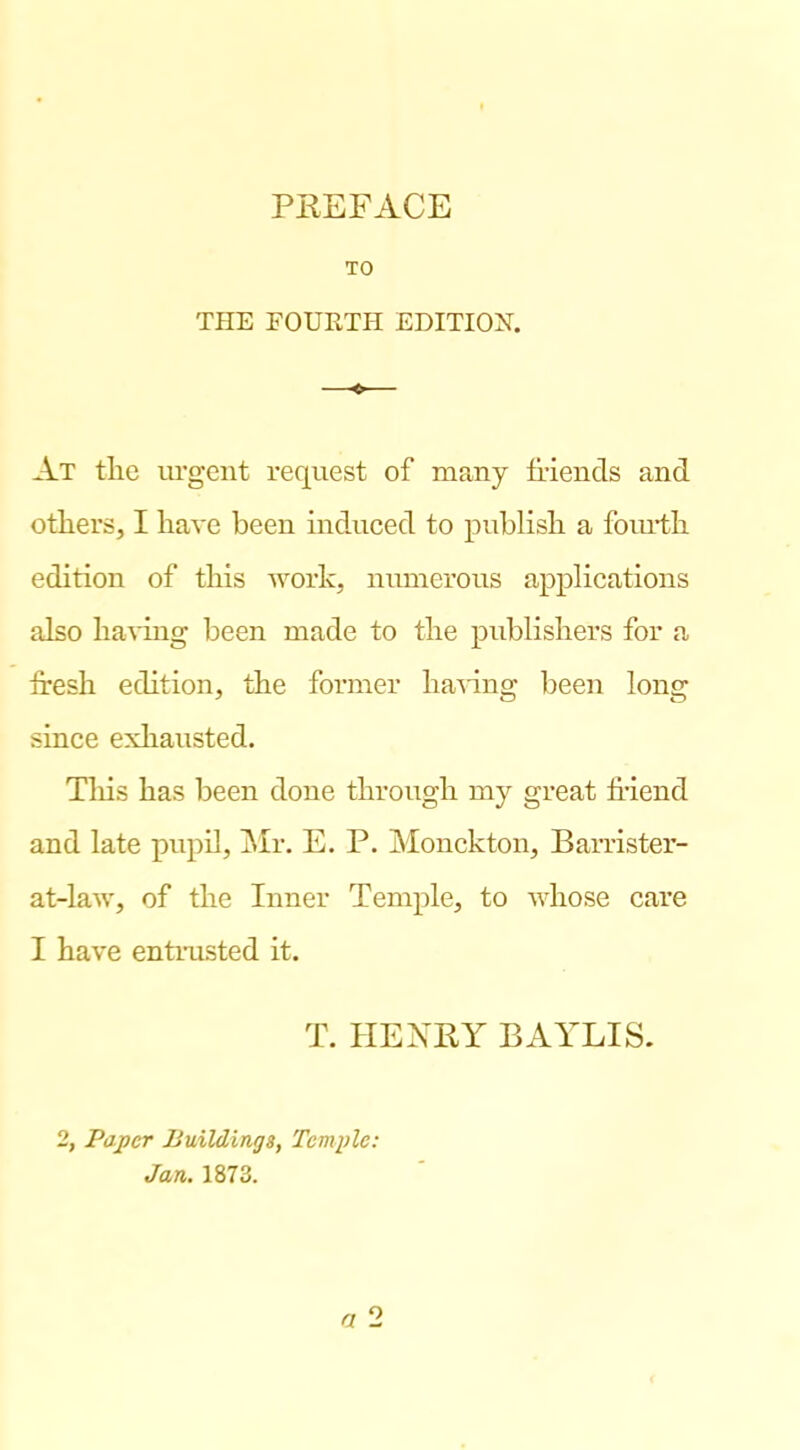 TO THE FOURTH EDITION. At the urgent request of many tfiends and others, I have been indueed to publish a foiu-th edition of this work, numerous applieations also havmg been made to the publishers for a Iresh edition, the former ha’^'ing been long sinee exliausted. Tliis has been done through my great fi-iend and late pupil, jSIr. E. P. Monckton, Barrister- at-law, of the Inner Temple, to Avhose care I have entrusted it. T. HENEY BAYLIS. 2, Paper Buildings, Tcmidc: Jan. 1873. a o