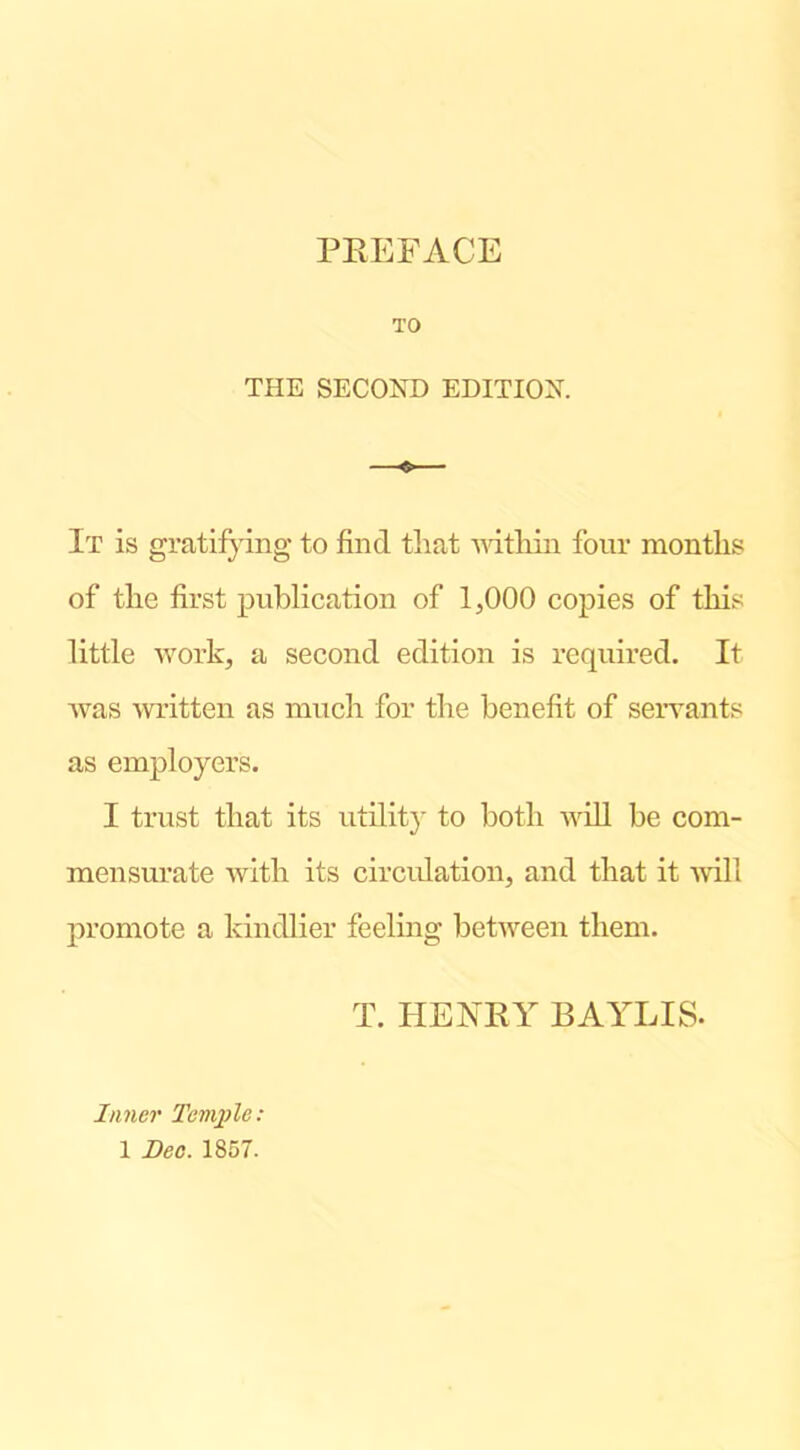 TO THE SECOND EDITION. —o— I t is gratifying to find that ndtliin four months of the first publication of 1,000 copies of this little work, a second edition is required. It was written as much for the benefit of servants as employers. I trust that its utilit}' to both will be com- mensurate with its circidation, and that it ■will promote a kindlier feeling between them. T. HENRY RAYLIS. Inner Temple;