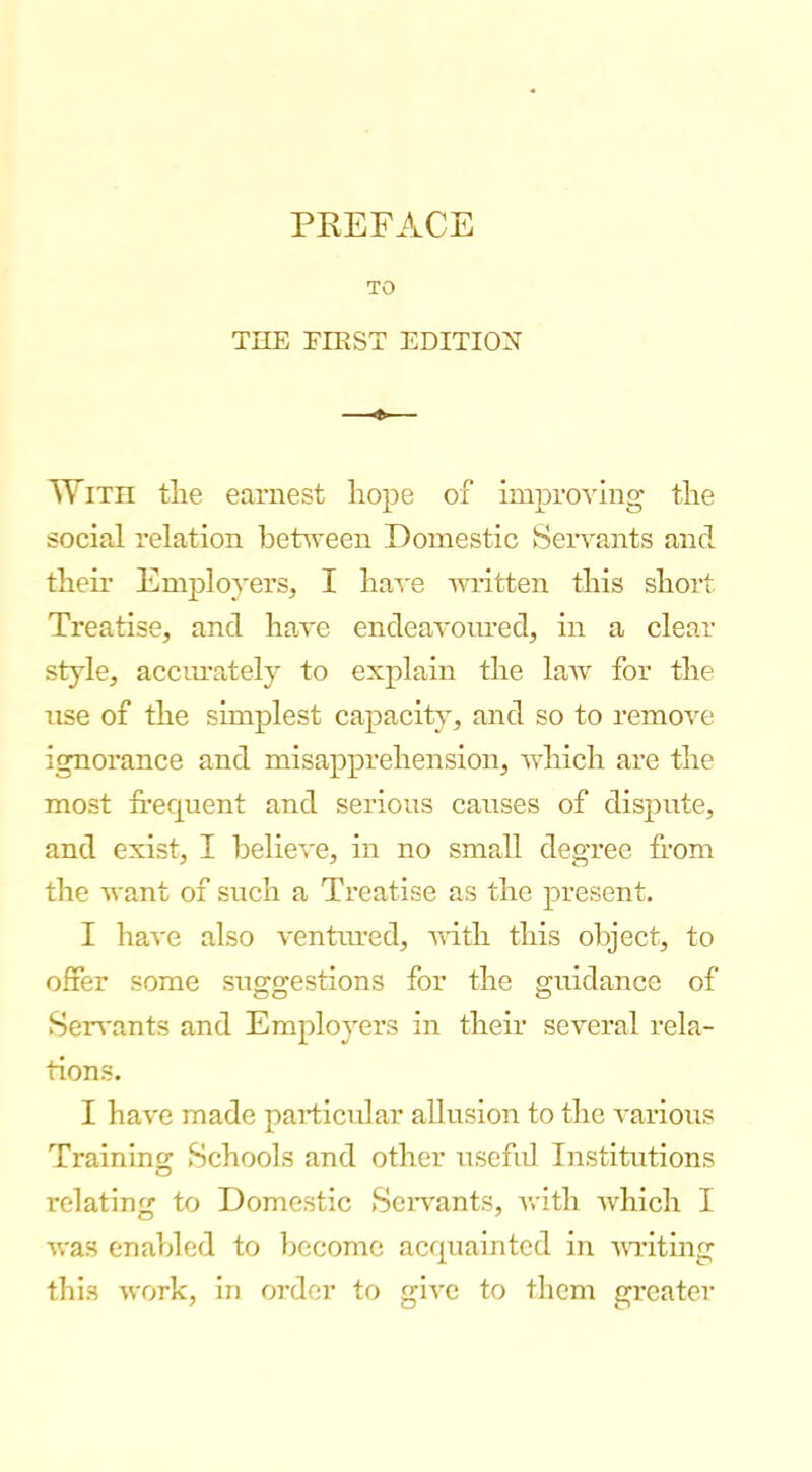 TO THE EHiST EDITIOX —«— With the earnest hope of improving the social relation between Domestic Seiwants and their Employers, I ha'S'e written this short Treatise, and hawe endeavonred, in a clear style, acciu’ately to explain the law for the use of the simplest capacity, and so to remove ignorance and misapprehension, which are the most frequent and serious causes of dispute, and exist, I believe, in no small degree from the want of such a Treatise as the present, I have also ventoed, vuth this ol^ject, to offer some suggestions for the guidance of Sen'ants and Employers in their several rela- tions. I have made particular allusion to the various Training Schools and other usefid Institutions relating to Domestic Sciwants, with which I was enabled to become acquainted in 'UTiting this work, in order to give to them greater