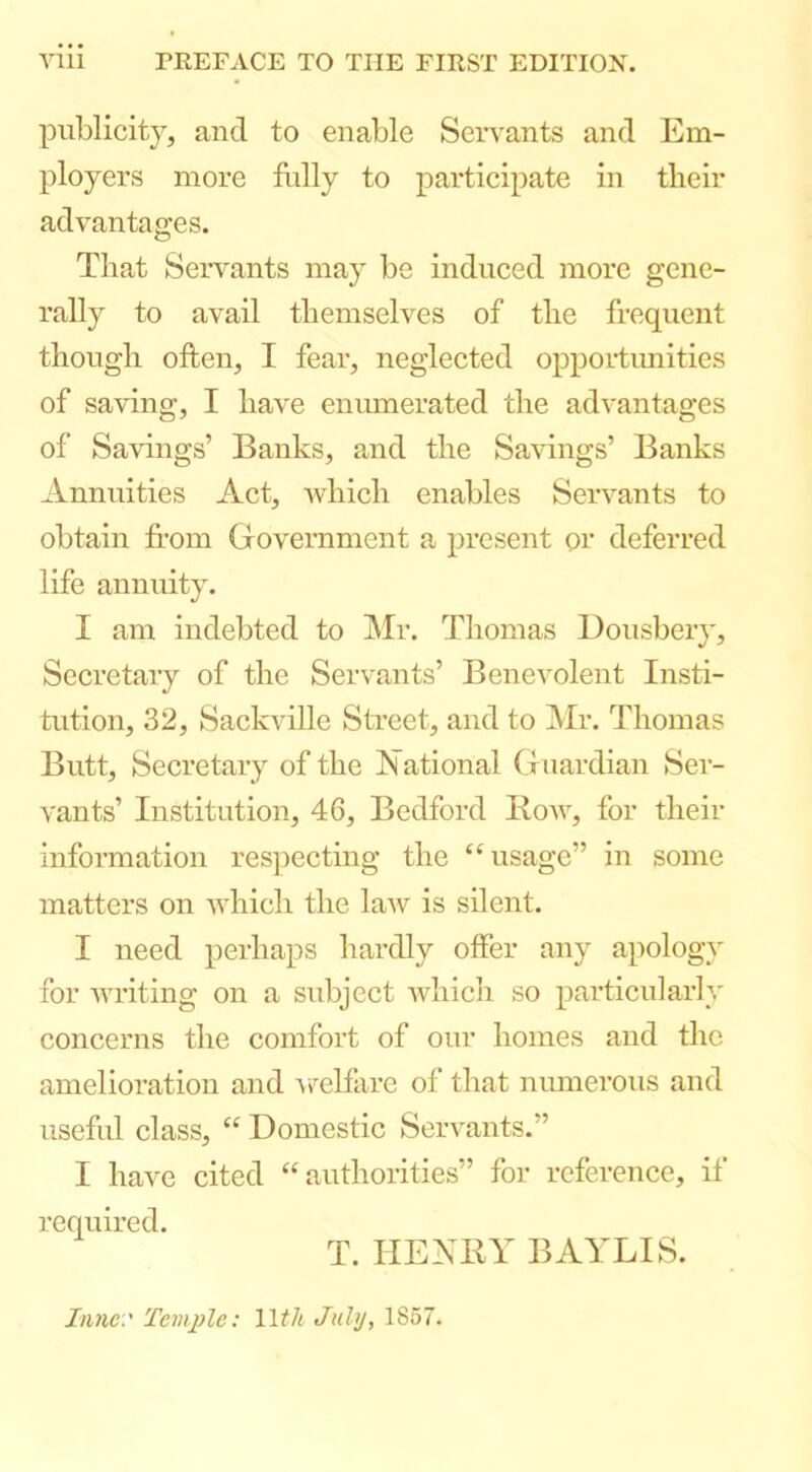 yiii rEEFACE TO THE FIKST EDITION. publicity, and to enable Servants and Em- ployers more Hilly to participate in tlieir advantages. That Servants may be induced more gene- rally to avail themselves of the frequent though often, I fear, neglected opportimities of saving, I have enmuerated the advantages of Savings’ Banks, and the Sa\dngs’ Banks Annuities Act, Avhich enables Servants to obtain from Government a present or deferred life annuity. I am indebted to Mr. Thomas Dousbery, Secretary of the Servants’ Benevolent Insti- tution, 32, Sackville Street, and to Mr. Thomas Butt, Secretary of the National Guardian Ser- vants’ Iiistitntion, 46, Bedford Bow, for their information respecting the “usage” in some matters on which the law is silent. I need perhaps hardly offer any apology for writing on a subject Avhich so particularly concerns the comfort of our homes and the amelioration and A^elfarc of that numerous and useful class, “ Domestic Servants.” I have cited “authorities” for reference, if required. T. HENBY BAYLIS. Innc.' Temple: Wth July, 1857.