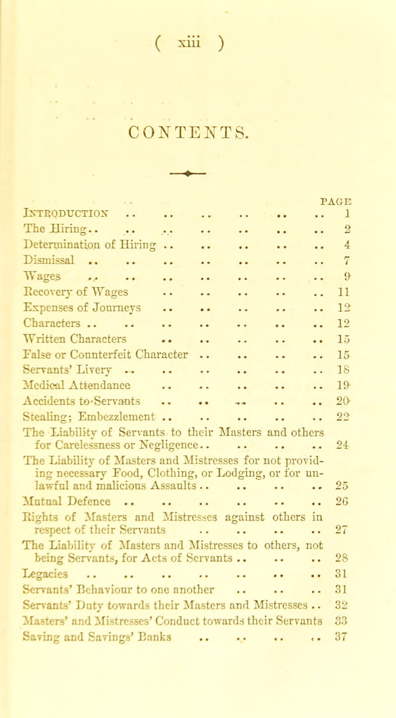 CONTENTS. PAGE IXTEODUCTIOX 1 The Hiring.. .. .. .. .. .. .. 2 Determination of Hiring .. .. .. .. .. 4 Dismissal .. .. .. .. .. .. .. 7 Wages ... 9 Recovery-of Wages .. .. .. .. ..11 Expenses of Jonraeys .. .. .. .. .. 12 Characters .. .. .. .. .. .. ..12 Written Characters .. .. .. .. .. 15 False or Connterfeit Character .. .. .. .. 15 Serrants’Livery .. .. .. .. .. ..IS Medical Attendance .. .. .. .. ..19' Accidents to-Servants .. .. ... .. ..20- Stealing; Embezzlement .. .. .. .. ..22 The Liability of Servants to their IMasters and others for Carelessness or Negligence.. .. .. ..24 The Liability of Masters and Mistresses for not provid- ing necessary Food, Clothing, or Lodging, or for un- la^nl and malicious Assaults .. .. .. .. 25 Mutual Defence .. .. .. .. .. .. 26 Rights of Masters and Mistresses against others in respect of their Ser\'ants .. .. .. ..27 The Liability of blasters and Mistresses to others, not being Servants, for Acts of Servants .. .. .. 28 Legacies .. .. .. .. 31 Servants’Rehavionr to one another .. .. ..31 Servants’ Duty towards their Masters and Mistresses .. 32 blasters’ and ilistresses’ Conduct towards their Servants 33 Saving and Savings’ Banks .. .. .. .. 37