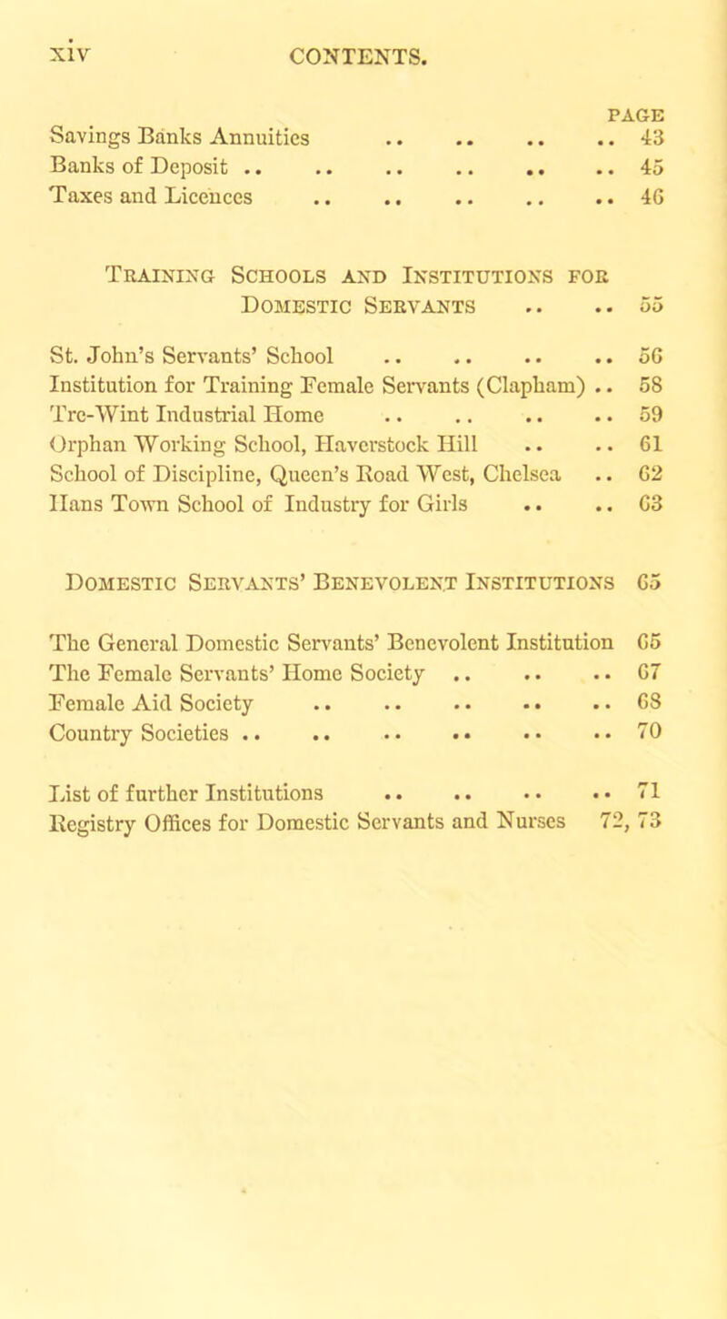 PAGE Savings Banks Annuities .. . • .. .. 43 Banks of Deposit .. .. .. .. .. .. 45 Taxes and Licences .. .. .. .. .. 4G Training Schools and Institutions for Domestic Servants .. .. 55 St. John’s Servants’ School .. .. .. .. 5G Institution for Training Female SeiTants (Clapham) .. 58 Tre-Wint Industrial Home .. .. .. .. 59 <Jrphan Working School, Havcrstock Hill .. .. 61 School of Discipline, Queen’s Road West, Chelsea .. G2 Hans To'wn School of Industry for Girls . • .. G3 Domestic Servants’ Benevolent Institutions G5 The General Domestic Servants’ Benevolent Institution G5 The Female Servants’ Home Society .. .. .. G7 Female Aid Society .. .. . • •. .. G8 Country Societies .. .. .. •• •• ..70 List of further Institutions .. .. .. .. 71 Registry Offices for Domestic Servants and Nurses 72, 73