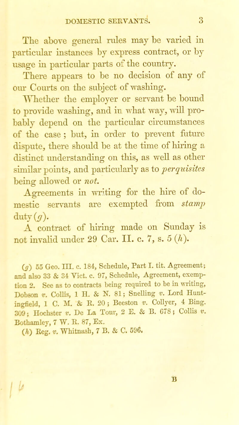 The above general rules may be varied in particular instances by express contract, or by usage in particular parts of the country. There appears to be no decision of any of oiu’ CoiuTs on the subject of washing. A^liether the employer or servant be boimd to provide washing, and iti. what way, wdU pro- bably depend on the particular circumstances of the case ; but, in order to prevent future dispute, there shoxdd be at the time of hiring a distinct understanding on this, as well as other similar points, and particularly as to perquisites beins: allowed or not. Agreements in writing for the hire of do- mestic servants are exempted from stamp duty(^). A contract of hiring made on Sunday is not invalid imder 29 Car. II. c. 7, s. 5 (A). Oz) 55 Geo. III. c. 184, Schedule, Part I. tit. Agreement; and also 33 & 34 Vict. c. 97, Schedule, Agreement, exemp- tion 2. See as to contracts being required to be in writing, Dobson V. CollLs, 1 H. & N. 81; Snelling v. Lord Hunt- ingfield, 1 C. M. & R. 20 ; Beeston v. CoUyer, 4 Bing. 309; Hochster v. Do La Tour, 2 E. & B. G78; Collis v. Bothamley, 7 W. E. 87, Ex. (Ji) Reg. v. Wbitnash, 7 B. & C. 596. B