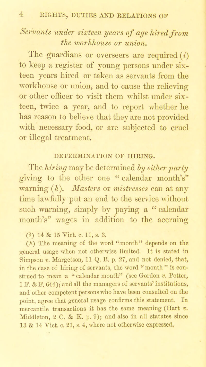 Servants under sixteen years of age hired from the workhouse or union. Tlie guardians or overseers are required (i) to keep a register of young persons under six- teen years hired or taken as servants from the workhouse or union, and to cause the relieving or other officer to visit them whilst under six- teen, twice a year, and to report whether he has reason to believe that they are not provided Avith necessary food, or are subjected to cruel or illegal treatment. DETERMINATION OF HIRING. The hiring may be determined hy either j)arty giving to the other one “ calendar month’s” warnmg (A). Masters or mistresses can at any time laAA^ffilly put an end to the service A\dthout such Avaming, simply by papng a “ calendar month’s” Avages m addition to the accruing (i) 14 & 15 Viet. c. 11, s. 3. (/<:) The meaning of the Avord “month” depends on the general usage Avhen not otherwise limited. It is stated in Simpson v. Margetson, 11 Q. B. p. 27, and not denied, that, in the case of hiring of servants, the word “ month ” is con- strued to mean a “ calendar month” (see Gordon v. Potter, 1 P. & F. 644); and all the managers of servants’ institutions, and other competent persons who have been consulted on the point, agree that general usage confirms this statement. In mercantile transactions it has the same meaning (Hart v. Middleton, 2 C. & K. p. 9); and also in all statutes since 13 & 14 Viet. c. 21, s. 4, where not othenvise expressed.