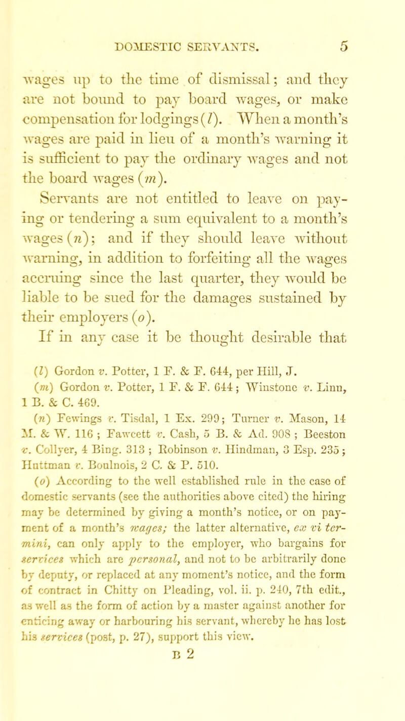 Avages up to the time of dismissal; and they are not hound to pay hoard wages, or make compensation for lodgings (Z). When a month’s Avages are paid in lieu of a month’s Avarning it is suffieient to pay the ordinary AA'ages and not the hoard Avages (■/«). Seiwants are not entitled to leaA'e on pay- ing or tendermg a sum equiA'alent to a month’s Avages (n); and if they should leaA'e Avithout Avaming, in addition to forfeiting all the A\^ages aecining since the last quarter, they Avordd he liable to he sued for the damages sustained hy their employers (o). If in any case it he thought desirable that (l) Gordon i\ Pottei', 1 F. & F. 644, per Hill, J. (m) Gordon v. Potter, 1 F. & F. 644; Winstone v. Linn, 1 B. & C. 469. (n) Fewings v. Tisdal, 1 Ex. 299; Turner v. Mason, 14 M. & W. 116 ; Fawcett v. Cash, 5 B. & Ad. 908 ; Beeston f. Collyer, 4 Bing. 313 ; Robinson r. Hindman, 3 Esp. 235; Hattman v. Boulnois, 2 C. & P. 510. (o) According to the well established rule in the case of domestic servants (see the authorities above cited) the hiring may be determined by' giving a month’s notice, or on pay- ment of a month’s wages; the latter alternative, ex vi ter- mini, can only apply to the employer, who bargains for services which are personal, and not to be arbitrarily done by deputy, or replaced at any moment’s notice, and the form of contract in Chitty on Pleading, vol. ii. p. 240, 7th edit., as well as the form of action by a master against another for enticing away or harbouring his servant, whereby he has lost his services (post, p. 27), support this view. B 2