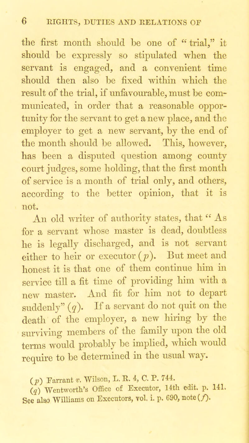 the first month should he one of “ trial,” it should be expressly so stipulated when the servant is engaged, and a convenient time should then also be fixed within which the result of the trial, if unfavourable, must be com- municated, in order that a reasonable oppor- tunity for the servant to get a new place, and the employer to get a new servant, by the end of the month shordd be allowed. This, however, has been a disputed question among county court judges, some holding, that the first month of service is a month of trial only, and others, according to the better opinion, that it is not. An old m-iter of authority states, that “ As for a seiwant whose master is dead, doubtless he is legally discharged, and is not servant either to heir or executor (p). But meet and honest it is that one of them continue liim in service till a fit time of j>roviding him Avith a new master. And fit for him not to depart suddenly” {g). If a seiwant do not quit on the death of the employer, a new hiring by the survmng members of the family upon the old temis Avould probably be implied, Avhich Avould require to be determined in the usual aa ay. (^;) Tarrant v. Wilson, L. R. i, C. P. 744. {q) Wentworth’s Office of Executor, 14th edit. p. 141. See also Williams on Executors, vol. i. p. 690, note(/).