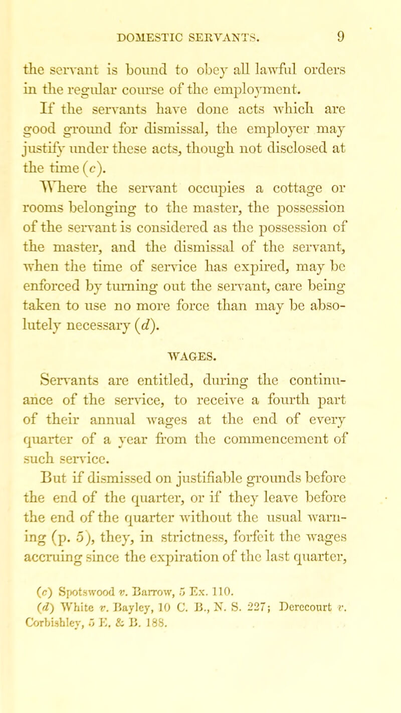 the servant is bound to obey all lawful orders in the regidar course of tin? emploj^ment. If the servants have done acts which are good ground for dismissal, the employer may jiistii}' under these acts, though not disclosed at the time (c). A^’llere the servant occupies a cottage or rooms belonging to the master, the possession of the servant is considered as the possession of the master, and the dismissal of the servant, when the time of service has expired, may be enforced by turning out the seiwant, care being taken to use no more force than may be abso- lutely necessary (<i). WAGES. Sen'ants are entitled, during the continu- ance of the ser^dce, to receive a fourth part of their annual wages at the end of every quarter of a year from the commencement of such seiwicc. But if dismissed on justifiable grounds before the end of the quarter, or if they leave before the end of the quarter without the usual warn- ing (p, 5), they, in strictness, foidcit the wages accruing since the expiration of the last quarter, (c) Spotswood V. Barrow, o Ex. 110. {d) White V. Baylcy, 10 C. B., N. S. 227; Derccourt r. CorbUhley, '> E, & B. 188.