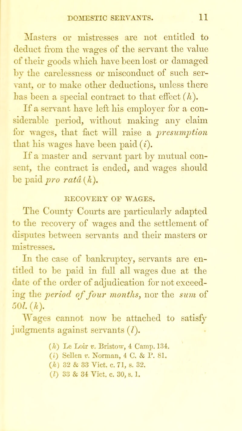 blasters or mistresses are not entitled to deduct from the Avao-es of the seivant the value O of their goods Avhich have been lost or damaged by the carelessness or misconduct of such ser- vant, or to make other deductions, unless there has been a special contract to that effect (h). If a seivant have left his employer for a con- siderable period, without making any claim for wages, that fact Avill raise a presumption tliat his Avages haA'e been paid {i). If a master and serA ant part by mutual con- sent, the contract is ended, and AA'ages should be paid/)?-o ratd{Ji). RECOA^ERY OF AVAGES. The County Coiuts are particularly adapted to the recoA'ery of Avages and the settlement of disputes between seiwants and their masters or misti’esses. In the case of bankruptcy, seiwants are en- titled to be paid in full all wages due at the date of the order of adjudication for not exceed- ing the period of four months, nor the sum of oOZ. {k). ages cannot noAv be attached to satisfy judgments against servants (/). (/t) Lc Lfjir V. Bristow, 4 Camp. 134. (i) Sellen v. Norman, 4 C. & 1’. 81. (/i) 32 & 33 Viet. C.71, .s. 32. (1) 33 & 34 Viet. c. 30, s. 1.