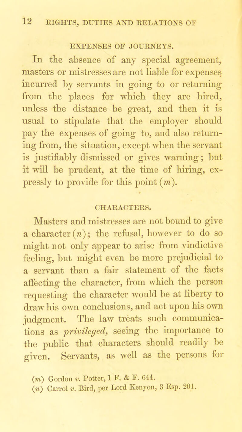 EXPENSES OF JOURNEYS. In the absence of any special agreement, masters or mistresses are not liable for expenses incmTed by servants in going to or returning fi’om the places for wbicb they are hired, unless the distance be great, and then it is nsnal to stipnlate that the employer should pay the expenses of going to, and also return- ing from, the situation, except when the seiwant is justifiably dismissed or gives Avaming; but it Avill be prudent, at the time of hiring, ex- pressly to provide for this point (?«). CHARACTERS. Masters and mistresses are not bound to give a character (n); the refusal, lioweA'er to do so might not only appear to arise from vindictive feeling, but might even be more prejudicial to a servant than a fair statement of the facts affecting the character, from Avhich the person requesting the character Avould be at liberty to draAv his ovm conclusions, and act uj)on his own judgment. The law treats such communica- tions as privileged, seeing the importance to the public that characters should readily be given. Seiwants, as Avell as the persons for (m) Gordon v. Potter, 1 F. & F. C44. (n) Carrol v. Bird, per Lord Kenyon, 3 Esp. 201.