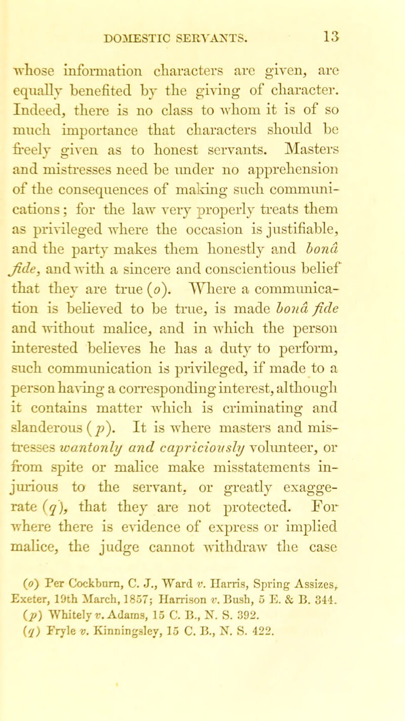 whose infoimation characters arc given, are equally benefited bj the giving of character. Indeed, there is no class to Avhom it is of so much importance that characters should be fi*eely given as to honest servants. Masters and misti’esses need be imder no apprehension of the consequences of maldng such communi- cations ; for the law very properly treats them as prmleged where the occasion is justifiable, and the party makes them honestly and hona Jide, and with a sincere and conscientious belief that they are true (o). Where a communica- tion is believed to be time, is made hond fide and without malice, and in which the person interested believes he has a duty to perform, such communication is privileged, if made to a person having a corresponding interest, although it contains matter which is criminating and slanderous (p). It is where masters and mis- tresses wantonly and capriciovsly vohmteer, or irom spite or malice make misstatements in- jurious to the servant, or greatly exagge- rate {q), that they are not protected. For v/here there is e\fidence of express or implied malice, the judge cannot withdraw the case (o') Per Cockbnm, C. J., Ward v. Harris, Spring Assizes, Exeter, 19th March, 1857; Harrison v. Bush, 5 E. & B. 344. (p) Whitely r. Adams, 15 C. B., N. S. 392. (fj) Fryle v. Kinningsley, 15 C. B., N. S. 422.