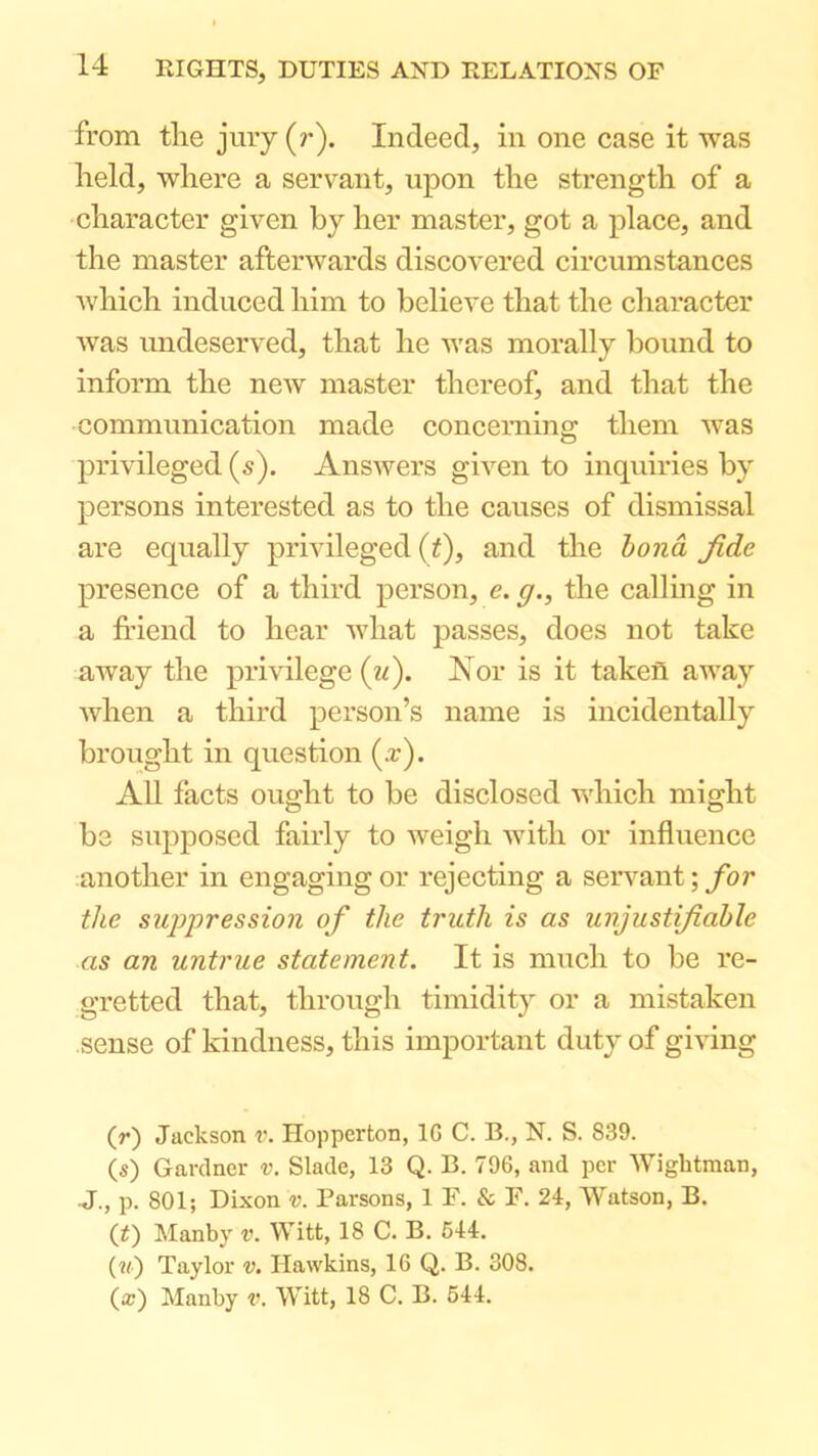 from the jury (r). Indeed, in one case it was held, where a servant, upon the strength of a character given by her master, got a place, and the master afterwards discovered circumstances Avhich induced him to believe that the character was undeserved, that he was morally bound to inform the new master thereof, and that the communication made concerning them Avas privileged (5). Answers gi^^en to inquiries by persons interested as to the causes of dismissal are equally priAuleged (t), and the bo7id fide presence of a third person, e. g., the calling in a friend to hear Avhat passes, does not take away the privilege (td). Nor is it taken away Avhen a third person’s name is incidentally brought in question (a:). All facts ought to be disclosed which might be supposed fairly to weigh Avith or influence another in engaging or rejecting a servant; for the suppression of the truth is as unjustifiable as an untrue statement. It is much to be re- gretted that, through timidity or a mistaken sense of kindness, this important duty of gmng (r) Jackson r. Hopperton, IG C. B., N. S. 839. (s) Gardner v. Slade, 13 Q. B. 796, and per AVightman, J., p. 801; Dixon v. Parsons, 1 F. & F. 24, AVatson, B. (f) Manby v. AV^itt, 18 C. B. 644. (?f) Taylor v. Hawkins, 16 Q. B. 308. (a:) Manby v. AA^itt, 18 C. B. 544.